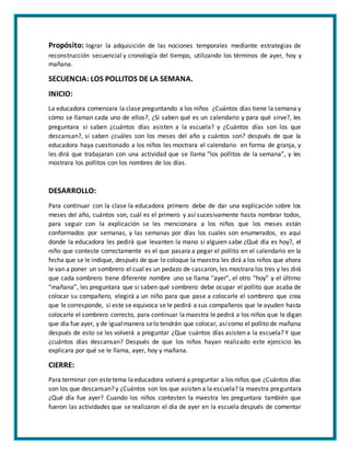 Propósito: lograr la adquisición de las nociones temporales mediante estrategias de
reconstrucción secuencial y cronología del tiempo, utilizando los términos de ayer, hoy y
mañana.
SECUENCIA: LOS POLLITOS DE LA SEMANA.
INICIO:
La educadora comenzara la clase preguntando a los niños ¿Cuántos días tiene la semana y
cómo se llaman cada uno de ellos?, ¿Si saben qué es un calendario y para qué sirve?, les
preguntara si saben ¿cuántos días asisten a la escuela? y ¿Cuántos días son los que
descansan?, si saben ¿cuáles son los meses del año y cuántos son? después de que la
educadora haya cuestionado a los niños les mostrara el calendario en forma de granja, y
les dirá que trabajaran con una actividad que se llama “los pollitos de la semana”, y les
mostrara los pollitos con los nombres de los días.
DESARROLLO:
Para continuar con la clase la educadora primero debe de dar una explicación sobre los
meses del año, cuántos son, cuál es el primero y así sucesivamente hasta nombrar todos,
para seguir con la explicación se les mencionara a los niños que los meses están
conformados por semanas, y las semanas por días los cuales son enumerados, es aquí
donde la educadora les pedirá que levanten la mano si alguien sabe ¿Qué día es hoy?, el
niño que conteste correctamente es el que pasara a pegar el pollito en el calendario en la
fecha que se le indique, después de que lo coloque la maestra les dirá a los niños que ahora
le van a poner un sombrero el cual es un pedazo de cascaron, les mostrara los tres y les dirá
que cada sombrero tiene diferente nombre uno se llama “ayer”, el otro “hoy” y el último
“mañana”, les preguntara que si saben qué sombrero debe ocupar el pollito que acaba de
colocar su compañero, elegirá a un niño para que pase a colocarle el sombrero que crea
que le corresponde, si este se equivoca se le pedirá a sus compañeros que le ayuden hasta
colocarle el sombrero correcto, para continuar la maestra le pedirá a los niños que le digan
que día fue ayer, y de igualmanera selo tendrán que colocar, asícomo el pollito de mañana
después de esto se les volverá a preguntar ¿Que cuántos días asisten a la escuela? Y que
¿cuántos días descansan? Después de que los niños hayan realizado este ejercicio les
explicara por qué se le llama, ayer, hoy y mañana.
CIERRE:
Para terminar con estetema laeducadora volverá a preguntar a los niños que ¿Cuántos días
son los que descansan? y ¿Cuántos son los que asisten a la escuela? la maestra preguntara
¿Qué día fue ayer? Cuando los niños contesten la maestra les preguntara también que
fueron las actividades que se realizaron el día de ayer en la escuela después de comentar
 