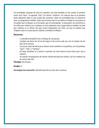 las actividades, después de esto les repartirá una hoja dividida en tres partes la primera
parte será “ayer”, la segunda “hoy” y la última “mañana”, les indicara que en la primera
parte dibujaran todo lo que acaban de comentar sobre las actividades que se realizaron
ayer, les preguntara también sobre que hicieron hoy en la mañana al llegar a la escuela y se
les pedirá que lo dibujen en el recuadro que le corresponde, la educadora les comentara a
los niños que mañana van a trabajar un rato y después vana a jugar lotería, también les dirá
que mañana es el último día que estará trabajando con ellos, así que les pedirá que
imaginen que es lo que pasara mañana y también lo dibujen.
Recursos:
- 1 calendario de pellón con un dibujo de una granja
- 7 pollitos de foami de 10 cm de largo x 9 de ancho cada uno con el nombre de los
días de la semana
- 3 cascaras rotas de foami para colocar como sombrero a los pollitos, con las palabras
“ayer”, “hoy” y “mañana”.
- 20 hojas divididas en 3 partes la primera de ellas llevara como título ayer, hoy y
mañana.
- 12 tarjetas rectangulares de colores hechas de hojas de colores, con los nombres de
los meces del año.
Tiempo: 50 minutos.
Grado: 2°
Estrategias de evaluación: Identificación de los días de la semana.
 