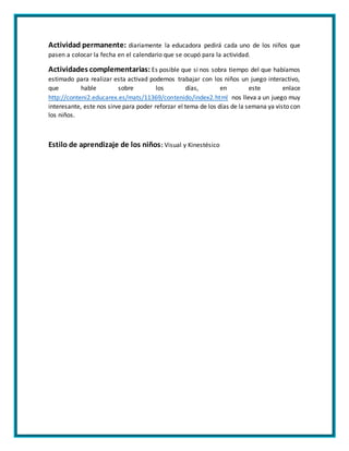 Actividad permanente: diariamente la educadora pedirá cada uno de los niños que
pasen a colocar la fecha en el calendario que se ocupó para la actividad.
Actividades complementarias: Es posible que si nos sobra tiempo del que habíamos
estimado para realizar esta activad podemos trabajar con los niños un juego interactivo,
que hable sobre los días, en este enlace
http://conteni2.educarex.es/mats/11369/contenido/index2.html nos lleva a un juego muy
interesante, este nos sirve para poder reforzar el tema de los días de la semana ya visto con
los niños.
Estilo de aprendizaje de los niños: Visual y Kinestésico
 