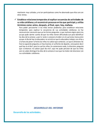 mostraron muy callados, y no tan participativos como he observado que ellos son con
otros temas.
 Establece relacionestemporales al explicar secuencias de actividades de
su vida cotidiana y al reconstruir procesos enlos que participó, y utiliza
términos como: antes, después, al final, ayer, hoy, mañana.
Para poder percatarme si los niños tenían problemas para establecer relaciones
temporales para explicar la secuencias de sus actividades cotidianas no fue
necesario tan necesario que yo les hiciera preguntas o que realizara algún ejercicio,
ya que pude darme cuenta de que los niños tienen dificultada aun para identificar
los días de la semana y por lo tanto n conocen el orden en el cual estos transcurren
ya que el día de hoy la educadora no asistió así que la educadora trabajo con ellos y
a la hora de poner la fecha los niños no sabían que contestar, así que la directora les
hizo la siguiente pregunta ¿si hoy traemos el uniforme de deporte, esto quiere decir
qué hoy es el día?, para lo cual los niños i le contestaron nada, la directora pregunto
que si entonces no sabían ¿qué día era?, aquí me pude percatar de que los niños
aún no saben distinguir los días de la semana ni aun que los traten de relacionar con
sus actividades cotidianas.
DESARROLLO DEL INFORME
Desarrollo de las actividades.
 