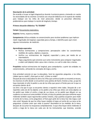 Descripción de la actividad:
De acuerdo a lo que se logró diagnosticar durante la estancia previa y tomando en cuenta
las necesidades de los alumnos se realizó una situación didáctica en el aspecto de medida
para trabajar con los niños de nivel preescolar, donde se presentan diferentes
problemáticas para trabajar la noción de longitud y tiempo:
Primera situación didáctica: “EL TESORO”
Campo: Pensamiento matemático.
Aspecto: Forma, espacio y medida.
Competencia: Utiliza unidades no convencionales para resolver problemas que implican
medir magnitudes de longitud, capacidad, peso y tiempo, e identifica para qué sirven
algunos instrumentos de medición.
Aprendizajes esperados:
 Realiza estimaciones y comparaciones perceptuales sobre las características
medibles de sujetos, objetos y espacios.
 Verifica sus estimaciones de longitud, capacidad y peso, por medio de un
intermediario.
 Elige y argumenta qué conviene usar como instrumento para comparar magnitudes
y saber cuál (objeto) mide o pesa más o menos, o a cuál le cabe más o menos.
Propósito: realizar estimaciones de longitud, para comprobarlas a partir de unidades no
convencionales, utilizando los conceptos de largo y ancho.
Esta actividad consiste en que la educadora, hará las siguientes preguntas a los niños,
¿Saben que es medir?, ¿Para qué se mie?, ¿Cómo se mide?
Después de esto la educadora les dirá a los niños que camino al jardín se encontró un tesoro,
les mostrara el cofre donde se encuentran unas paletas de foami, listones y clips, ya que les
haya mostrado el cofre le pedirá a uno de los niños que pasen al frente para ver lo que se
encuentra dentro de él.
Les dirá a los que lo que se encuentra dentro e repartirá entre todos. Después de a ver
repartido cada uno de los objetos se les pedirá a los niños que ahora con estos objetos se
les pedirá que midan el ancho y largo de sus mesas, se les pedirá que dibujen en sus
cuaderno sus mesas asícomo también ellistón, elclipy las paletas para que conforme vayan
midiendo también vayan registrando cuántos listones, clips y paletas ocuparon para medir
el ancho de la mesa, se les preguntara al final ¿qué parte de la mesa fue más larga y cuál
más corta? después de que los niños hayan medido el largo y el ancho de sus mesa se les
preguntara ¿Cuánto creen que mida la puerta? Basándose en las medidas de la mesa,
después de escuchar las respuestas comprobaremos lo que ellos hayan dicho midiendo el
ancho y largo de la mesa con cada uno de los instrumentos que tenemos, asiendo
 