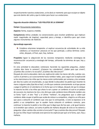 respectivamente nuestras anotaciones, se les dará un momento para que escojanun objeto
que este dentro del salón y que lo midan para hacer sus anotaciones.
Segunda situación didáctica: “LOS POLLITOS DE LA SEMANA”
Campo: Pensamiento matemático.
Aspecto: forma, espacio y medida.
Competencia: Utiliza unidades no convencionales para resolver problemas que implican
medir magnitudes de longitud, capacidad, peso y tiempo, e identifica para qué sirven
algunos instrumentos de medición.
Aprendizaje esperado:
Establece relaciones temporales al explicar secuencias de actividades de su vida
cotidiana y al reconstruir procesos en los que participó, y utiliza términos como:
antes, después, al final, ayer, hoy, mañana
Propósito: lograr la adquisición de las nociones temporales mediante estrategias de
reconstrucción secuencial y cronología del tiempo, utilizando los términos de ayer, hoy y
mañana.
En esta actividad la educadora comenzara haciendo las siguientes preguntas, ¿Saben
cuántos días tiene la semana?, ¿Conocen los calendarios?, ¿Saben para que sirven?,
¿Cuántos días asisten a la escuela?, ¿Cuántos días descansan?
Después de esto la educadora dará una explicación sobre los meses del año, cuántos son,
cuál es el primero y así sucesivamente hasta nombrar todos, para seguir con la explicación
se les mencionara a los niños que los meses están conformados por semanas, y las semanas
por días los cuales son enumerados, es aquí donde la educadora les pedirá que levanten la
mano sialguien sabe¿Qué día es hoy?, el niño que conteste correctamente es elque pasara
a pegar el pollito en el calendario en la fecha que se le indique, después de que lo coloque
la maestra les dirá a los niños que ahora le van a poner un sombrero el cual es un pedazo
de cascaron, les mostrara los tres y les dirá que cada sombrero tiene diferente nombre uno
se llama “ayer”, el otro “hoy” y el último “mañana”, les preguntara que si saben qué
sombrero debe ocupar el pollito que acaba de colocar su compañero, elegirá a un niño para
que pase a colocarle el sombrero que crea que le corresponde, si este se equivoca se le
pedirá a sus compañeros que le ayuden hasta colocarle el sombrero correcto, para
continuar la maestra le pedirá a los niños que le digan que día fue ayer, y de igual manera
se lo tendrán que colocar, así como el pollito de mañana después de esto se les volverá a
preguntar ¿Que cuántos días asisten a la escuela? Y que ¿cuántos días descansan? Después
de que los niños hayan realizado este ejercicio les explicara por qué se le llama, ayer, hoy y
mañana.
 