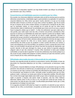 Para terminar la educadora repartirá una hoja donde tendrán que dibujar las actividades
que realizaron ayer, hoy y mañana.
Conocimientos y/o habilidades puestas en práctica por los niños.
De acuerdo a las situaciones didácticas realizadas cada uno de los alumnos puso en práctica
diferentes conocimientos y habilidades según supersonalidad y sus aptitudes. En laprimera
situación didáctica los niños tenían que poner mucha atención a lo que yo les estaba
diciendo sobre el tesoro y la forma en la que iban a utilizar los objetos, aquí me di cuenta
de que la mayoría de los niños estaban atentos a la explicación a excepción de dos niños
que no mostraban interés, en esta actividad me di cuenta de que los niños tenían
conocimientos sobre la medición por las actividades que a veces ven en sus casas, ya que al
hacer la pregunta ¿Saben que es medir?, 5 niños me contestaron que para saber que es
más grande, para saber quién está más alto, al realizar esta primera actividad los niños
pusieron en práctica sus habilidades de conteo para registrar cuantos de los objetos había
utilizado para medir el largo y el ancho de sus mesas y poder registrarlo, utilizaron la
aproximación ya que calcularon cuantas paletas eran las que utilizarían para medir lapuerta
del salón de clase. Al final lo niños utilizaron adecuadamente los términos de largo y corto.
En la segunda situación los niños de la misma manera pusiero0n en práctica sus
conocimientos de conteo ya que me ayudaron a contar cuantos días tiene una semana, y
como solo trabajamos con el mes de Mayo, me ayudaron a contar cuantos días tenía el mes
mayo, así como también me percate que utilizan muy bien los eventos de importantes que
ocurren durante el año para distinguir los meses, ya que realice la siguiente pregunta
¿Alguien sabe en qué mes estamos? Y muchos niños levantaron la mano pero estaban
confundidos así que les dije lo siguiente “en este mes celebramos a las mamás porque es su
día, es por eso que ustedes están preparan un baile,entonces ¿En qué mes estamos?, pa5ra
esto la mayoría de los niños contestaron que mayo.
Dificultades observadas durante el desarrollo de las actividades.
Durante esta segunda jornada de práctica se presentaron muchas dificultades al tratar de
desarrollar las situaciones didácticas con los niños, a continuación se mencionan cuales
fueron.
En la primera situación didáctica la mayor dificultad que se me presento fue que los niños
prestaron más atención al material que a la explicación que se les estaba dando en cuanto
a la manera en que iban a realizar la actividad, otra dificultad fue que debido al tiempo, de
los instrumentos que llevaba en el cofre, solo pude ocupar las paletas para que los niños
pudieran medir, y utilizaron sus manos para realizar las siguientes medidas. Otra dificultad
fue a la hora de escoger algún objeto para medir ya que como el ejemplo que yo puse fue
medir el pizarrón a mayoría solo quería medir el pizarrón, solo tres niñas midieron
diferentes objetos como la silla, un vaso y a mí, me pude dar cuenta de que aunque los
niños tienen una idea de para sirve medir, las dificultades presentadas fueron por su falta
de experiencia al trabajar con este tema.
En la segunda actividad la dificultad fue mayor en cuestión a la atención ya que como la
mayoría de los niños se encontraban ensayando sus bailes para el festival del día de las
 