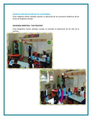 Evidencia del desarrollo de las actividades.
Estas imágenes fueron tomadas durante la aplicación de las secuencias didácticas de los
temas de longitud y tiempo:
SECUENCIA DIDÁCTICA: “LOS POLLITOS”
Estas fotografías fueron tomadas cuando se realizaba la explicación de los días de la
semana.
 