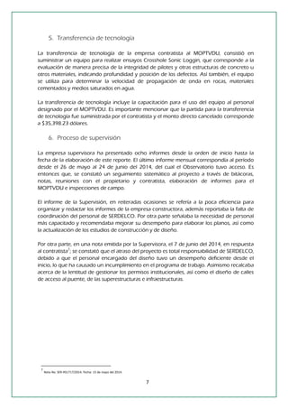 7 
5. Transferencia de tecnología 
La transferencia de tecnología de la empresa contratista al MOPTVDU, consistió en suministrar un equipo para realizar ensayos Crosshole Sonic Loggin, que corresponde a la evaluación de manera precisa de la integridad de pilotes y otras estructuras de concreto u otros materiales, indicando profundidad y posición de los defectos. Así también, el equipo se utiliza para determinar la velocidad de propagación de onda en rocas, materiales cementados y medios saturados en agua. 
La transferencia de tecnología incluye la capacitación para el uso del equipo al personal designado por el MOPTVDU. Es importante mencionar que la partida para la transferencia de tecnología fue suministrada por el contratista y el monto directo cancelado corresponde a $35,398.23 dólares. 
6. Proceso de supervisión 
La empresa supervisora ha presentado ocho informes desde la orden de inicio hasta la fecha de la elaboración de este reporte. El último informe mensual correspondía al período desde el 26 de mayo al 24 de junio del 2014, del cual el Observatorio tuvo acceso. Es entonces que, se constató un seguimiento sistemático al proyecto a través de bitácoras, notas, reuniones con el propietario y contratista, elaboración de informes para el MOPTVDU e inspecciones de campo. 
El informe de la Supervisión, en reiteradas ocasiones se refería a la poca eficiencia para organizar y redactar los informes de la empresa constructora, además reportaba la falta de coordinación del personal de SERDELCO. Por otra parte señalaba la necesidad de personal más capacitado y recomendaba mejorar su desempeño para elaborar los planos, así como la actualización de los estudios de construcción y de diseño. 
Por otra parte, en una nota emitida por la Supervisora, el 7 de junio del 2014, en respuesta al contratista7; se constató que el atraso del proyecto es total responsabilidad de SERDELCO, debido a que el personal encargado del diseño tuvo un desempeño deficiente desde el inicio, lo que ha causado un incumplimiento en el programa de trabajo. Asimismo recalcaba acerca de la lentitud de gestionar los permisos institucionales, así como el diseño de calles de acceso al puente, de las superestructuras e infraestructuras. 
7 Nota No. SER-RS1717/2014. Fecha: 15 de mayo del 2014.  