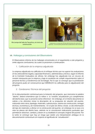 11 
VII. Hallazgos y conclusiones del Observatorio 
El Observatorio informa de los hallazgos encontrados en el seguimiento a este proyecto y emite algunas conclusiones, las cuales se presentan a continuación: 
1. Calificación de la empresa adjudicada 
La empresa adjudicada no calificaba en el enfoque técnico por no superar las evaluaciones en los antecedentes legales, capacidad financiera, administrativa y técnica, según el informe de la Comisión Evaluadora de ofertas. Sin embargo fue adjudicada tras un recurso de revisión interpuesta por la empresa y bajo la condición de cumplir requerimientos sobre el personal técnico y transferencia de tecnología. Por lo que se concluye que la paralización del proyecto pudo ser consecuencia que SERDELCO no calificaba para la adjudicación del proyecto. 
2. Condiciones Técnicas del proyecto 
En la documentación contractual para la licitación del proyecto, que menciona la palabra “diseño”, deberá entenderse que se refiere a la “revisión, actualización y/o complemento del diseño base, que se presenta como referencia”. Sin embargo, en el mismo documento se solicita a los oferentes incluir la descripción de su propuesta de solución del puente, indicando entre otros, tipología, materiales, subestructura, sistema de construcción, ventajas técnicas, económicas y de mantenimiento. En el plan de oferta a licitar, se dió información del tipo de materiales a ofertar en la construcción del puente, sin embargo no se tuvo a la vista los planos del diseño base, además no se encontraron indicaciones puntuales que permitieran desechar, cambiar y obviar en su totalidad el concepto original del puente. Por lo tanto se concluye que hay un riesgo que existió una interpretación ambigua en la documentación contractual con respecto al significado de “actualización”. 
 