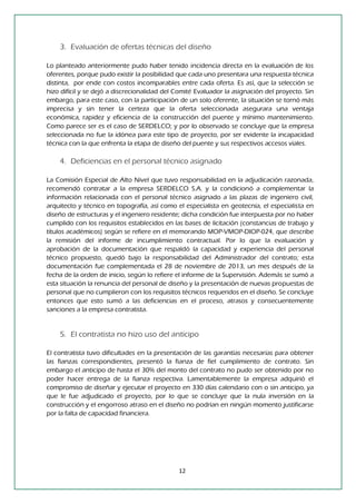 12 
3. Evaluación de ofertas técnicas del diseño 
Lo planteado anteriormente pudo haber tenido incidencia directa en la evaluación de los oferentes, porque pudo existir la posibilidad que cada uno presentara una respuesta técnica distinta, por ende con costos incomparables entre cada oferta. Es así, que la selección se hizo difícil y se dejó a discrecionalidad del Comité Evaluador la asignación del proyecto. Sin embargo, para este caso, con la participación de un solo oferente, la situación se tornó más imprecisa y sin tener la certeza que la oferta seleccionada asegurara una ventaja económica, rapidez y eficiencia de la construcción del puente y mínimo mantenimiento. Como parece ser es el caso de SERDELCO; y por lo observado se concluye que la empresa seleccionada no fue la idónea para este tipo de proyecto, por ser evidente la incapacidad técnica con la que enfrenta la etapa de diseño del puente y sus respectivos accesos viales. 
4. Deficiencias en el personal técnico asignado 
La Comisión Especial de Alto Nivel que tuvo responsabilidad en la adjudicación razonada, recomendó contratar a la empresa SERDELCO S.A. y la condicionó a complementar la información relacionada con el personal técnico asignado a las plazas de ingeniero civil, arquitecto y técnico en topografía, así como el especialista en geotecnia, el especialista en diseño de estructuras y el ingeniero residente; dicha condición fue interpuesta por no haber cumplido con los requisitos establecidos en las bases de licitación (constancias de trabajo y títulos académicos) según se refiere en el memorando MOP-VMOP-DIOP-024, que describe la remisión del informe de incumplimiento contractual. Por lo que la evaluación y aprobación de la documentación que respaldó la capacidad y experiencia del personal técnico propuesto, quedó bajo la responsabilidad del Administrador del contrato; esta documentación fue complementada el 28 de noviembre de 2013, un mes después de la fecha de la orden de inicio, según lo refiere el informe de la Supervisión. Además se sumó a esta situación la renuncia del personal de diseño y la presentación de nuevas propuestas de personal que no cumplieron con los requisitos técnicos requeridos en el diseño. Se concluye entonces que esto sumó a las deficiencias en el proceso, atrasos y consecuentemente sanciones a la empresa contratista. 
5. El contratista no hizo uso del anticipo 
El contratista tuvo dificultades en la presentación de las garantías necesarias para obtener las fianzas correspondientes, presentó la fianza de fiel cumplimiento de contrato. Sin embargo el anticipo de hasta el 30% del monto del contrato no pudo ser obtenido por no poder hacer entrega de la fianza respectiva. Lamentablemente la empresa adquirió el compromiso de diseñar y ejecutar el proyecto en 330 días calendario con o sin anticipo, ya que le fue adjudicado el proyecto, por lo que se concluye que la nula inversión en la construcción y el engorroso atraso en el diseño no podrían en ningún momento justificarse por la falta de capacidad financiera. 
 
