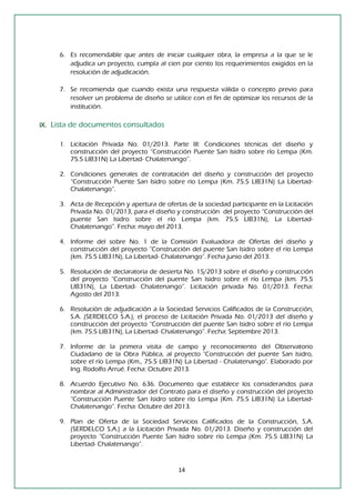 14 
6. Es recomendable que antes de iniciar cualquier obra, la empresa a la que se le adjudica un proyecto, cumpla al cien por ciento los requerimientos exigidos en la resolución de adjudicación. 
7. Se recomienda que cuando exista una respuesta válida o concepto previo para resolver un problema de diseño se utilice con el fin de optimizar los recursos de la institución. 
IX. Lista de documentos consultados 
1. Licitación Privada No. 01/2013. Parte III: Condiciones técnicas del diseño y construcción del proyecto “Construcción Puente San Isidro sobre río Lempa (Km. 75.5 LIB31N) La Libertad- Chalatenango”. 
2. Condiciones generales de contratación del diseño y construcción del proyecto “Construcción Puente San Isidro sobre río Lempa (Km. 75.5 LIB31N) La Libertad- Chalatenango”. 
3. Acta de Recepción y apertura de ofertas de la sociedad participante en la Licitación Privada No. 01/2013, para el diseño y construcción del proyecto “Construcción del puente San Isidro sobre el río Lempa (km. 75.5 LIB31N), La Libertad- Chalatenango”. Fecha: mayo del 2013. 
4. Informe del sobre No. 1 de la Comisión Evaluadora de Ofertas del diseño y construcción del proyecto “Construcción del puente San Isidro sobre el río Lempa (km. 75.5 LIB31N), La Libertad- Chalatenango”. Fecha junio del 2013. 
5. Resolución de declaratoria de desierta No. 15/2013 sobre el diseño y construcción del proyecto “Construcción del puente San Isidro sobre el río Lempa (km. 75.5 LIB31N), La Libertad- Chalatenango”. Licitación privada No. 01/2013. Fecha: Agosto del 2013. 
6. Resolución de adjudicación a la Sociedad Servicios Calificados de la Construcción, S.A. (SERDELCO S.A.), el proceso de Licitación Privada No. 01/2013 del diseño y construcción del proyecto “Construcción del puente San Isidro sobre el río Lempa (km. 75.5 LIB31N), La Libertad- Chalatenango”. Fecha: Septiembre 2013. 
7. Informe de la primera visita de campo y reconocimiento del Observatorio Ciudadano de la Obra Pública, al proyecto "Construcción del puente San Isidro, sobre el río Lempa (Km., 75.5 LIB31N) La Libertad - Chalatenango". Elaborado por Ing. Rodolfo Arrué. Fecha: Octubre 2013. 
8. Acuerdo Ejecutivo No. 636. Documento que establece los considerandos para nombrar al Administrador del Contrato para el diseño y construcción del proyecto “Construcción Puente San Isidro sobre río Lempa (Km. 75.5 LIB31N) La Libertad- Chalatenango”. Fecha: Octubre del 2013. 
9. Plan de Oferta de la Sociedad Servicios Calificados de la Construcción, S.A. (SERDELCO S.A.) a la Licitación Privada No. 01/2013. Diseño y construcción del proyecto “Construcción Puente San Isidro sobre río Lempa (Km. 75.5 LIB31N) La Libertad- Chalatenango”. 
 