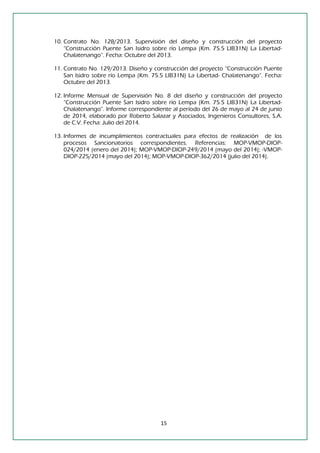 15 
10. Contrato No. 128/2013. Supervisión del diseño y construcción del proyecto “Construcción Puente San Isidro sobre río Lempa (Km. 75.5 LIB31N) La Libertad- Chalatenango”. Fecha: Octubre del 2013. 
11. Contrato No. 129/2013. Diseño y construcción del proyecto “Construcción Puente San Isidro sobre río Lempa (Km. 75.5 LIB31N) La Libertad- Chalatenango”. Fecha: Octubre del 2013. 
12. Informe Mensual de Supervisión No. 8 del diseño y construcción del proyecto “Construcción Puente San Isidro sobre río Lempa (Km. 75.5 LIB31N) La Libertad- Chalatenango”. Informe correspondiente al período del 26 de mayo al 24 de junio de 2014, elaborado por Roberto Salazar y Asociados, Ingenieros Consultores, S.A. de C.V. Fecha: Julio del 2014. 
13. Informes de incumplimientos contractuales para efectos de realización de los procesos Sancionatorios correspondientes. Referencias: MOP-VMOP-DIOP- 024/2014 (enero del 2014); MOP-VMOP-DIOP-249/2014 (mayo del 2014); -VMOP- DIOP-225/2014 (mayo del 2014); MOP-VMOP-DIOP-362/2014 (julio del 2014). 
