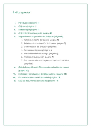 Índice general 
I. Introducción [página 1] 
II. Objetivos [página 1] 
III. Metodología [página 1] 
IV. Antecedentes del proyecto [página 2] 
V. Seguimiento a la ejecución del proyecto [página 4] 
1. Relativo al diseño del puente [página 4] 
2. Relativo a la construcción del puente [página 5] 
3. Gestión social del proyecto [página 6] 
4. Permisos ambientales [página 6] 
5. Transferencia de tecnología [página 7] 
6. Proceso de supervisión [página 7] 
7. Procesos sancionatorios para la empresa contratista 
[página 8] 
VI. Galería fotográfica del Observatorio en la visita de campo [página 10] 
VII. Hallazgos y conclusiones del Observatorio [página 11] 
VIII. Recomendaciones del Observatorio [página 13] 
IX. Lista de documentos consultados [página 14]  