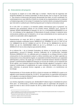 2 
IV. Antecedentes del proyecto 
El proyecto se originó en el año 2006 bajo el nombre: “Diseño final de Ingeniería del Programa Multifase de Caminos Sostenibles en Áreas Rurales, fase II, Grupo IV, Sub Grupo C”, que incluía la construcción del puente denominado San Isidro, el cual es destinado a la conectividad de las rutas LIB31N y CHA25 en el límite de los departamentos de La Libertad y Chalatenango sobre el río Lempa. El resultado fue el primer diseño conceptual del puente que más tarde se sustituiría por el diseño propuesto por la empresa constructora actual. 
En el año 2011 se convocó a la licitación pública internacional para el proyecto2, las empresas que presentaron ofertas en esa ocasión fueron: ASTALDI, S.p.A., sucursal El Salvador, RODIO SWISSBORING El Salvador S.A. de C.V. y CASTANEDA INGENIEROS S.A. de C.V., sin embargo no fue adjudicada. El Observatorio no pudo constatar si existieron otras convocatorias públicas para la licitación y no se tuvo conocimiento de las razones por las cuales no se procedió a dicha adjudicación. 
Posteriormente en mayo del 2013 se realizó la licitación privada No. 01/2013, y las empresas invitadas a participar fueron: SERDELCO S.A., ETERRNA, S.A. de C.V., FHC S.A. de C.V., SERMACO S.A. de C.V., CIVING S.A. de C.V., TP S.A. de C.V., MONELCA S.A. de C.V., FESSIC S.A. de C.V., INVERSIONES OMNI S.A. de C.V. y ASTALDI, S. p. A., sin embargo SERDELCO S.A. fue la única empresa que presentó ofertas. 
En el informe No. 1 de la Comisión Evaluadora de ofertas se concluyó que la empresa guatemalteca, sucursal El Salvador: Servicios Calificados de la Construcción, Sociedad Anónima (SERDELCO S.A.), no calificaba para ser evaluada en su enfoque técnico y como consecuencia no fue procedente evaluar su oferta económica por no haber superado las evaluaciones en los antecedentes legales, la capacidad económica financiera y la capacidad administrativa y técnica. De modo que el Comité recomendó declarar desierta la licitación privada3 y posteriormente SERDELCO interpuso un recurso de revisión y en la resolución del 20 de agosto, una Comisión Especial de Alto Nivel decidió adjudicar el proyecto a dicha empresa; condicionada al cumplimiento de cuatro contextos de carácter técnico, tres de ellos referentes al personal técnico asignado y uno referente a la transferencia de tecnología. 
Posteriormente el 10 de octubre del 2013 se firmó el contrato con SERDELCO a quien se le adjudicó como licitación privada No. 01/20134. De igual forma, la supervisión del proyecto se le adjudicó a la empresa Roberto Salazar y Asociados Ingenieros Consultores, S.A. de C.V., en el concurso privado No. 03/20135. 
Los montos asignados al proyecto son: $8,462,686.47 dólares bajo la modalidad de precio firme para la construcción; y $354,312.62 dólares para la supervisión del proyecto. La orden de inicio se dio el 28 de octubre de 2013 y debió finalizar el 22 de septiembre de 2014. 
2 Pacto de integridad en la licitación pública internacional LPINT 03/2011 Proyecto: “Construcción del puente San Isidro sobre el río Lempa (Km 75.5 LIB31N) La libertad Chalatenango, firmado 10 de octubre del 2011. 
3 Declaratoria de licitación desierta No. 15/2013, del 19 de agosto de 2013. 
4 Contrato No. 129/2013.Licitación Privada No 01/2913. 
5 Contrato No. 128/2013.Concurso Privado No 03/2013.  