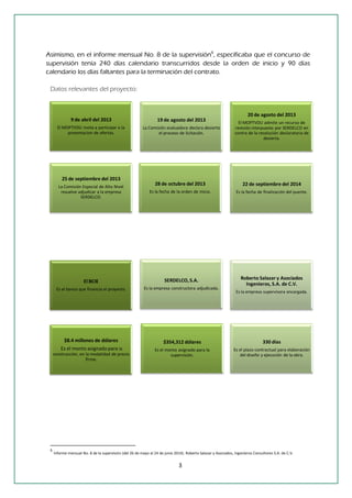 3 
Asimismo, en el informe mensual No. 8 de la supervisión6, especificaba que el concurso de supervisión tenía 240 días calendario transcurridos desde la orden de inicio y 90 días calendario los días faltantes para la terminación del contrato. 
Datos relevantes del proyecto: 
6 Informe mensual No. 8 de la supervisión (del 26 de mayo al 24 de junio 2014). Roberto Salazar y Asociados, Ingenieros Consultores S.A. de C.V. 
El BCIE 
Es el banco que financía el proyecto. 
$8.4 millones de dólares 
Es el monto asignado para la construcción, en la modalidad de precio firme. 
$354,312 dólares 
Es el monto asignado para la supervisión. 
28 de octubre del 2013 
Es la fecha de la orden de inicio. 
22 de septiembre del 2014 
Es la fecha de finalización del puente. 
SERDELCO, S.A. 
Es la empresa constructora adjudicada. 
Roberto Salazar y Asociados Ingenieros, S.A. de C.V. 
Es la empresa supervisora encargada. 
330 días 
Es el plazo contractual para elaboración del diseño y ejecución de la obra. 
19 de agosto del 2013 
La Comisión evaluadora declara desierto el proceso de licitación. 
25 de septiembre del 2013 
La Comisión Especial de Alto Nivel resuelve adjudicar a la empresa SERDELCO. 
20 de agosto del 2013 
El MOPTVDU admite un recurso de revisión interpuesto por SERDELCO en contra de la resolución declaratoria de desierta. 
9 de abril del 2013 
El MOPTVDU invita a participar a la presentacion de ofertas.  