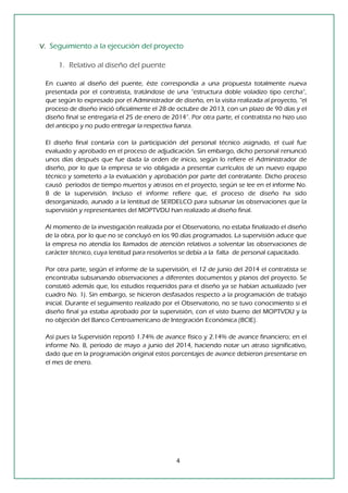 4 
V. Seguimiento a la ejecución del proyecto 
1. Relativo al diseño del puente 
En cuanto al diseño del puente, éste correspondía a una propuesta totalmente nueva presentada por el contratista, tratándose de una “estructura doble voladizo tipo cercha“, que según lo expresado por el Administrador de diseño, en la visita realizada al proyecto, “el proceso de diseño inició oficialmente el 28 de octubre de 2013, con un plazo de 90 días y el diseño final se entregaría el 25 de enero de 2014”. Por otra parte, el contratista no hizo uso del anticipo y no pudo entregar la respectiva fianza. 
El diseño final contaría con la participación del personal técnico asignado, el cual fue evaluado y aprobado en el proceso de adjudicación. Sin embargo, dicho personal renunció unos días después que fue dada la orden de inicio, según lo refiere el Administrador de diseño, por lo que la empresa se vio obligada a presentar currículos de un nuevo equipo técnico y someterlo a la evaluación y aprobación por parte del contratante. Dicho proceso causó períodos de tiempo muertos y atrasos en el proyecto, según se lee en el informe No. 8 de la supervisión. Incluso el informe refiere que, el proceso de diseño ha sido desorganizado, aunado a la lentitud de SERDELCO para subsanar las observaciones que la supervisión y representantes del MOPTVDU han realizado al diseño final. 
Al momento de la investigación realizada por el Observatorio, no estaba finalizado el diseño de la obra, por lo que no se concluyó en los 90 días programados. La supervisión aduce que la empresa no atendía los llamados de atención relativos a solventar las observaciones de carácter técnico, cuya lentitud para resolverlos se debía a la falta de personal capacitado. 
Por otra parte, según el informe de la supervisión, el 12 de junio del 2014 el contratista se encontraba subsanando observaciones a diferentes documentos y planos del proyecto. Se constató además que, los estudios requeridos para el diseño ya se habían actualizado (ver cuadro No. 1). Sin embargo, se hicieron desfasados respecto a la programación de trabajo inicial. Durante el seguimiento realizado por el Observatorio, no se tuvo conocimiento si el diseño final ya estaba aprobado por la supervisión, con el visto bueno del MOPTVDU y la no objeción del Banco Centroamericano de Integración Económica (BCIE). 
Así pues la Supervisión reportó 1.74% de avance físico y 2.14% de avance financiero; en el informe No. 8, período de mayo a junio del 2014, haciendo notar un atraso significativo, dado que en la programación original estos porcentajes de avance debieron presentarse en el mes de enero. 
 