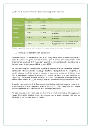 5 
Cuadro No. 1: Resumen financiero de las diferentes partidas del diseño. 
Monto de la partida Monto pagado Observaciones Topografía $ 55,750.52 $ 55,750.52 Diseño Geométrico $ 11,078.99 $ 11,078.99 Pavimentos $ 8,078.59 $ 8,078.59 Geología $ 65,088 $ 54,348.48 De esta partida aún resta el 0.13% del costo total del proyecto Hidrología $ 19,197.01 $ 17,789.24 De esta partida aún resta el 0.02 % del costo total del proyecto Diseño Estructural $ 21,798.01 $ 00.00 De esta partida aún no se ha autorizado el pago, por lo que resta el 0.26 % del costo total del proyecto 
Elaboración propia del Observatorio. Fuente: Informe Mensual No. 8 de la supervisión, período 26 de mayo al 24 de junio 2014. 
2. Relativo a la construcción del puente 
En lo relacionado a la etapa constructiva, el día 2 de julio del 2014, se pudo constatar en la visita de campo por parte del Observatorio, que el avance era prácticamente nulo. Evidenciando un atraso de 9 meses con respecto al plazo contractual y considerando la fecha de orden de inicio dada el 28 de octubre 2013. 
Por otra parte se pudo constatar que las oficinas administrativas del contratista, en Nueva Concepción, estaban instaladas con equipo de oficina y computadoras. Por otra parte en el plantel, ubicado en el sitio donde se colocará el puente, se cuenta con instalaciones de oficina provisionales, equipo de construcción pesado tal como, una pala mecánica, un cargador y una retroexcavadora. Asimismo se cuenta con personal de campo técnico y administrativo de SERDELCO, sin embargo no había iniciado ningún proceso constructivo. 
Según los representantes de la Supervisión, el contratista podría comenzar a construir los accesos del puente que conectarán a Nueva Concepción y San Pablo Tacachico, ya que estos no dependen de la construcción de la estructura del puente. 
Por otro lado, se observó colocado en el camino, el rótulo informativo del proyecto, en Nueva Concepción, Chalatenango; sin embargo no se pudo constatar del lado de Tacachico, en La Libertad, al otro lado del río. 
 