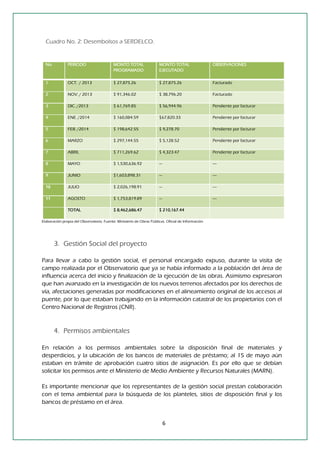 6 
Cuadro No. 2: Desembolsos a SERDELCO. 
No. PERIODO MONTO TOTAL PROGRAMADO MONTO TOTAL EJECUTADO OBSERVACIONES 1 OCT. / 2013 $ 27,875.26 $ 27,875.26 Facturado 2 NOV. / 2013 $ 91,346.02 $ 38,796.20 Facturado 3 DIC. /2013 $ 61,769.85 $ 56,944.96 Pendiente por facturar 4 ENE. /2014 $ 160,084.59 $67,820.33 Pendiente por facturar 5 FEB. /2014 $ 198,642.55 $ 9,278.70 Pendiente por facturar 6 MARZO $ 297,144.55 $ 5,128.52 Pendiente por facturar 7 ABRIL $ 711,269.62 $ 4,323.47 Pendiente por facturar 8 MAYO $ 1,530,636.92 --- ---- 9 JUNIO $1,603,898.31 --- ---- 10 JULIO $ 2,026,198.91 --- ---- 11 AGOSTO $ 1,753,819.89 --- ---- TOTAL $ 8,462,686.47 $ 210,167.44 
Elaboración propia del Observatorio. Fuente: Ministerio de Obras Públicas. Oficial de Información. 
3. Gestión Social del proyecto 
Para llevar a cabo la gestión social, el personal encargado expuso, durante la visita de campo realizada por el Observatorio que ya se había informado a la población del área de influencia acerca del inicio y finalización de la ejecución de las obras. Asimismo expresaron que han avanzado en la investigación de los nuevos terrenos afectados por los derechos de vía, afectaciones generadas por modificaciones en el alineamiento original de los accesos al puente, por lo que estaban trabajando en la información catastral de los propietarios con el Centro Nacional de Registros (CNR). 
4. Permisos ambientales 
En relación a los permisos ambientales sobre la disposición final de materiales y desperdicios, y la ubicación de los bancos de materiales de préstamo; al 15 de mayo aún estaban en trámite de aprobación cuatro sitios de asignación. Es por ello que se debían solicitar los permisos ante el Ministerio de Medio Ambiente y Recursos Naturales (MARN). 
Es importante mencionar que los representantes de la gestión social prestan colaboración con el tema ambiental para la búsqueda de los planteles, sitios de disposición final y los bancos de préstamo en el área. 
 
