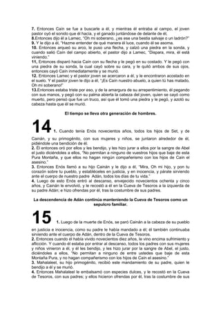 7. Entonces Caín se fue a buscarle a él, y mientras él entraba al campo, el joven
pastor oyó el sonido que él hacía, y el ganado juntándose de delante de él,
8.Entonces dijo él a Lamec, “Oh mi soberano, ¿es ese una bestia salvaje o un ladrón?”
9. Y le dijo a él, “Hazme entender de qué manera él luce, cuando él se asoma.
10. Entonces arqueó su arco, le puso una flecha, y calzó una piedra en la sonda, y
cuando salió Caín del campo abierto, el pastor dijo a Lamec, “Dispara, mira, él está
viniendo.”
11, Entonces disparó hacia Caín con su flecha y le pegó en su costado. Y le pegó con
una piedra de su sonda, la cual cayó sobre su cara, y le quitó ambos de sus ojos,
entonces cayó Caín inmediatamente y se murió.
12. Entonces Lamec y el pastor joven se acercaron a él, y le encontraron acostado en
el suelo. Y el pastor joven le dijo a él, “¡Es Caín nuestro abuelo, a quien tú has matado,
Oh mi soberano!”
13.Entonces estaba triste por eso, y de la amargura de su arrepentimiento, él pegando
con sus manos, y pegó con su palma abierta la cabeza del joven, quien se cayó como
muerto, pero pensó que fue un truco, así que él tomó una piedra y le pegó, y azotó su
cabeza hasta que él se murió.
El tiempo se lleva otra generación de hombres.
141. Cuando tenía Enós novecientos años, todos los hijos de Set, y de
Cainán, y su primogénito, con sus mujeres y niños, se juntaron alrededor de él,
pidiéndole una bendición de él.
2. Él entonces oró por ellos y les bendijo, y les hizo jurar a ellos por la sangre de Abel
el justo diciéndoles a ellos, “No permitan a ninguno de vuestros hijos que baje de esta
Pura Montaña, y que ellos no hagan ningún compañerismo con los hijos de Caín el
asesino.”
3. Entonces Enós llamó a su hijo Cainán y le dijo a él, “Mira, Oh mi hijo, y pon tu
corazón sobre tu pueblo, y establéceles en justicia, y en inocencia, y párate sirviendo
ante el cuerpo de nuestro padre Adán, todos los días de tu vida.”
4. Luego de esto Enós entró al descanso, envejecido novecientos ochenta y cinco
años, y Cainán le envolvió, y le recostó a él en la Cueva de Tesoros a la izquierda de
su padre Adán; e hizo ofrendas por él, tras la costumbre de sus padres.
La descendencia de Adán continúa manteniendo la Cueva de Tesoros como un
sepulcro familiar.
15 1. Luego de la muerte de Enós, se paró Cainán a la cabeza de su pueblo
en justicia e inocencia, como su padre le había mandado a él; él también continuaba
sirviendo ante el cuerpo de Adán, dentro de la Cueva de Tesoros.
2. Entonces cuando él había vivido novecientos diez años, le vino encima sufrimiento y
aflicción. Y cuando él estaba por entrar al descanso, todos los padres con sus mujeres
y niños vinieron a él, y él les bendijo, y les hizo jurar por la sangre de Abel, el justo,
diciéndoles a ellos, “No permitan a ninguno de entre ustedes que baje de esta
Montaña Pura, y no hagan compañerismo con los hijos de Caín el asesino.”
3. Mahalaleel, su hijo primogénito, recibió este mandamiento de su padre, quien le
bendijo a él y se murió.
4. Entonces Mahalaleel le embalsamó con especies dulces, y le recostó en la Cueva
de Tesoros, con sus padres; y ellos hicieron ofrendas por él, tras la costumbre de sus
 