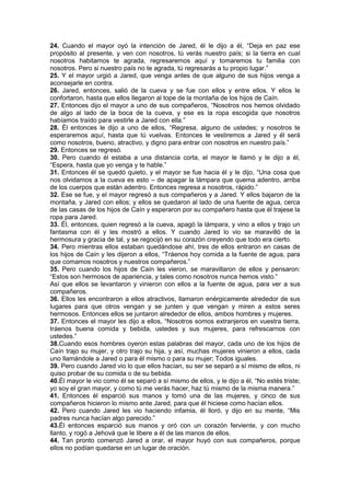 24. Cuando el mayor oyó la intención de Jared, él le dijo a él, “Deja en paz ese
propósito al presente, y ven con nosotros, tú verás nuestro país; si la tierra en cual
nosotros habitamos te agrada, regresaremos aquí y tomaremos tu familia con
nosotros. Pero si nuestro país no te agrada, tú regresarás a tu propio lugar.”
25. Y el mayor urgió a Jared, que venga antes de que alguno de sus hijos venga a
aconsejarle en contra.
26. Jared, entonces, salió de la cueva y se fue con ellos y entre ellos. Y ellos le
confortaron, hasta que ellos llegaron al tope de la montaña de los hijos de Caín.
27. Entonces dijo el mayor a uno de sus compañeros, “Nosotros nos hemos olvidado
de algo al lado de la boca de la cueva, y ese es la ropa escogida que nosotros
habíamos traído para vestirle a Jared con ella.”
28. Él entonces le dijo a uno de ellos, “Regresa, alguno de ustedes; y nosotros te
esperaremos aquí, hasta que tú vuelvas. Entonces le vestiremos a Jared y él será
como nosotros, bueno, atractivo, y digno para entrar con nosotros en nuestro país.”
29. Entonces se regresó.
30. Pero cuando él estaba a una distancia corta, el mayor le llamó y le dijo a él,
“Espera, hasta que yo venga y te hable.”
31. Entonces él se quedó quieto, y el mayor se fue hacia él y le dijo, “Una cosa que
nos olvidamos a la cueva es esto – de apagar la lámpara que quema adentro, arriba
de los cuerpos que están adentro. Entonces regresa a nosotros, rápido.”
32. Ese se fue, y el mayor regresó a sus compañeros y a Jared. Y ellos bajaron de la
montaña, y Jared con ellos; y ellos se quedaron al lado de una fuente de agua, cerca
de las casas de los hijos de Caín y esperaron por su compañero hasta que él trajese la
ropa para Jared.
33. Él, entonces, quien regresó a la cueva, apagó la lámpara, y vino a ellos y trajo un
fantasma con él y les mostró a ellos. Y cuando Jared lo vio se maravilló de la
hermosura y gracia de tal, y se regocijó en su corazón creyendo que todo era cierto.
34. Pero mientras ellos estaban quedándose ahí, tres de ellos entraron en casas de
los hijos de Caín y les dijeron a ellos, “Tráenos hoy comida a la fuente de agua, para
que comamos nosotros y nuestros compañeros.”
35. Pero cuando los hijos de Caín les vieron, se maravillaron de ellos y pensaron:
“Estos son hermosos de apariencia, y tales como nosotros nunca hemos visto.”
Así que ellos se levantaron y vinieron con ellos a la fuente de agua, para ver a sus
compañeros.
36. Ellos les encontraron a ellos atractivos, llamaron enérgicamente alrededor de sus
lugares para que otros vengan y se junten y que vengan y miren a estos seres
hermosos. Entonces ellos se juntaron alrededor de ellos, ambos hombres y mujeres.
37. Entonces el mayor les dijo a ellos, “Nosotros somos extranjeros en vuestra tierra,
tráenos buena comida y bebida, ustedes y sus mujeres, para refrescarnos con
ustedes.”
38.Cuando esos hombres oyeron estas palabras del mayor, cada uno de los hijos de
Caín trajo su mujer, y otro trajo su hija, y así, muchas mujeres vinieron a ellos, cada
uno llamándole a Jared o para él mismo o para su mujer; Todos iguales.
39. Pero cuando Jared vio lo que ellos hacían, su ser se separó a sí mismo de ellos, ni
quiso probar de su comida o de su bebida.
40.Él mayor le vio como él se separó a sí mismo de ellos, y le dijo a él, “No estés triste;
yo soy el gran mayor, y como tú me verás hacer, haz tú mismo de la misma manera.”
41. Entonces él esparció sus manos y tomó una de las mujeres, y cinco de sus
compañeros hicieron lo mismo ante Jared, para que él hiciese como hacían ellos.
42. Pero cuando Jared les vio haciendo infamia, él lloró, y dijo en su mente, “Mis
padres nunca hacían algo parecido.”
43.Él entonces esparció sus manos y oró con un corazón ferviente, y con mucho
llanto, y rogó a Jehová que le libere a él de las manos de ellos.
44. Tan pronto comenzó Jared a orar, el mayor huyó con sus compañeros, porque
ellos no podían quedarse en un lugar de oración.
 
