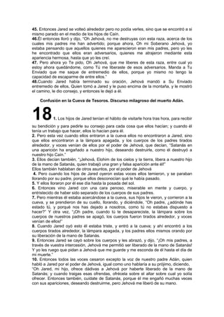 45. Entonces Jared se volteó alrededor pero no podía verles, sino que se encontró a si
mismo parado en el medio de los hijos de Caín.
46.Él entonces lloró y dijo, “Oh Jehová, no me destruyas con esta raza, acerca de los
cuales mis padres me han advertido; porque ahora, Oh mi Soberano Jehová, yo
estaba pensando que aquellos quienes me aparecieron eran mis padres, pero yo les
he encontrado que ellos eran adversarios, quienes me atrajeron mediante esta
apariencia hermosa, hasta que yo les creí.
47. Pero ahora yo Te pido, Oh Jehová, que me liberes de esta raza, entre cual yo
estoy ahora quedándome, como Tú me liberaste de esos adversarios. Manda a Tu
Enviado que me saque de entremedio de ellos, porque yo mismo no tengo la
capacidad de escaparme de entre ellos.”
48.Cuando Jared había terminado su oración, Jehová mandó a Su Enviado
entremedio de ellos, Quien tomó a Jared y le puso encima de la montaña, y le mostró
el camino, le dio consejo, y entonces le dejó a él.
Confusión en la Cueva de Tesoros. Discurso milagroso del muerto Adán.
181. Los hijos de Jared tenían el hábito de visitarle hora tras hora, para recibir
su bendición y para pedirle su consejo para cada cosa que ellos hacían; y cuando él
tenía un trabajo que hacer, ellos lo hacían para él.
2. Pero esta vez cuando ellos entraron a la cueva ellos no encontraron a Jared, sino
que ellos encontraron a la lámpara apagada, y los cuerpos de los padres tirados
alrededor, y voces venían de ellos por el poder de Jehová, que decían, “Satanás en
una aparición ha engañado a nuestro hijo, deseando destruirle, como él destruyó a
nuestro hijo Caín.”
3. Ellos decían también, “¡Jehová, Elohim de los cielos y la tierra, libera a nuestro hijo
de la mano de Satanás, quien trabajó una gran y falsa aparición ante él!”
Ellos también hablaban de otros asuntos, por el poder de Jehová
4. Pero cuando los hijos de Jared oyeron estas voces ellos temieron, y se paraban
llorando por su padre, porque ellos desconocían qué le había pasado.
5. Y ellos lloraron por él ese día hasta la posada del sol.
6. Entonces vino Jared con una cara penoso, miserable en mente y cuerpo, y
entristecido de haber sido separado de los cuerpos de sus padres.
7. Pero mientras él estaba acercándose a la cueva, sus hijos le vieron, y corrieron a la
cueva, y se prendieron de su cuello, llorando, y diciéndole, “Oh padre, ¿adónde has
estado tú, y porqué nos has dejado a nosotros, como tú no estabas dispuesto a
hacer?” Y otra vez, “¡Oh padre, cuando tú te desapareciste, la lámpara sobre los
cuerpos de nuestros padres se apagó, los cuerpos fueron tirados alrededor, y voces
venían de ellos!”
8. Cuando Jared oyó esto él estaba triste, y entró a la cueva; y ahí encontró a los
cuerpos tirados alrededor, la lámpara apagada, y los padres ellos mismos orando por
su liberación de la mano de Satanás.
9. Entonces Jared se cayó sobre los cuerpos y les abrazó, y dijo, “¡Oh mis padres, a
través de vuestra intercesión, Jehová me permitió ser liberado de la mano de Satanás!
Y yo les ruego que pidan a Jehová que me guarde y me esconda de él hasta el día de
mi muerte.”
10. Entonces todos las voces cesaron excepto la voz de nuestro padre Adán, quien
habló a Jared por el poder de Jehová, igual como uno hablaría a su prójimo, diciendo,
“Oh Jared, mi hijo, ofrece dádivas a Jehová por haberte liberado de la mano de
Satanás; y cuando traigas esas ofrendas, ofrécela sobre el altar sobre cual yo solía
ofrecer. Entonces también, cuídate de Satanás, porque él me engañó muchas veces
con sus apariciones, deseando destruirme, pero Jehová me liberó de su mano.
 