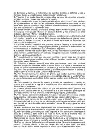 de trompetas y cuernos, e instrumentos de cuerdas, címbalos y salterios y liras y
harpas y flautas, y él los tocaba en cada momento y a toda hora.
3. Y cuando él los tocaba, Satanás entraba a ellos, para que dé entre ellos se oyeran
sonidos hermosos y dulces, que seducían al corazón.
4. Entonces él juntaba grupos en bandas para tocarlos a ellos, y cuando ellos tocaban,
les agradaba bien a los hijos de Caín, quienes se inflamaban ellos mismos con pecado
entre ellos, y ardían como con fuego, mientras Satanás inflamaba sus corazones, uno
con otro, y aumentaba la lujuria entre ellos.
5. Satanás también enseño a Genun que extraiga bebida fuerte del grano, y esto usó
Genun para reunir grupos y bandas en casas de bebida; y trajo al alcance de ellos
toda clase de frutas y flores, y ellos bebían juntos.
6. Así este Genun hizo que el pecado se multiplique excedentemente; él también actuó
con orgullo, y enseño a los hijos de Caín que cometan toda clase de maldad crasa,
que ellos no habían conocido, y les puso a hacer variedades de fechorías que
desconocían anteriormente.
7. Entonces Satanás, cuando él veía que ellos cedían a Genun y le hacían caso en
cada cosa que él les decía, se regocijó grandemente, y aumentó el entendimiento de
Genun hasta que él tomó hierro e hizo con él armas de guerra.
8. Entonces cuando ellos estaban borrachos, el odio y la matanza aumentaron entre
ellos; Hombres usaban violencia en contra de otros para enseñarles maldad quitándole
sus hijos y profanándoles ante él.
9. Y cuando hombres veían que ellos eran vencidos, y vieron otros que no fueron
vencidos, los que fueron vencidos venían a Genun, tomaban refugio con él, y él les
hizo a ellos sus confederados.
10. Entonces el pecado aumentó entre ellos grandemente, hasta que hombres
tomaban sus propias hermanas, o hijas, o madre, y otras, o la hija de la hermana de su
padre, tal que no había más distinción de relación, y ellos no sabían más lo que era
iniquidad, sino que actuaban malvAdánente, y la tierra fue profanada con el pecado, y
ellos enojaron a Jehová el Juez, Quien les había creado.
11. Pero Genun reunió juntos bandas en grupos, que tocaban cuernos y todos los
otros instrumentos que nosotros ya habíamos mencionado, al pie de la Montaña Pura,
y ellos lo hacían para que los hijos de Set quienes estaban sobre la Montaña Pura lo
oyesen.
12. Pero cuando los hijos de Set oyeron el sonido, se maravillaron, y venían en
grupos, y se pararon en el tope de la montaña para mirar a los que estaban abajo, e
hicieron así un año entero.
13. Cuando, al final de ese año, Genun vio que ellos estaban siendo ganados a él
poco a poco, Satanás entró en él, y le enseño a él a teñir materiales para ropas de
diversos patrones, y le hizo entender cómo teñir rojo y púrpura, y más cosas.
14. Y los hijos de Caín quienes trabajaron todo esto, y se lucían en hermosura y ropas
extravagantes, y carreras de caballo, cometiendo toda clase de abominaciones.
15. Mientras tanto los hijos de Set, quienes estaban sobre la Montaña Pura, oraban y
honraban a Jehová, en el lugar de los ejércitos de enviados quienes habían caído, por
eso Jehová les había llamado a ellos ‘enviados,” porque Él se regocijaba por ellos
grandemente.
16. Pero después de esto, ellos no guardaban más Su mandamiento, ni se mantenían
por la promesa que Él había hecho a sus padres, sino que ellos descansaron de sus
ayunos y oraciones, y del consejo de Jared su padre. Y ellos continuaron juntándose al
tope de la montaña, para mirar a los hijos de Caín, desde la mañana hasta el
anochecer, y a lo que ellos hacían, sus ropas hermosas y ornamentos.
17. Entonces los hijos de Caín miraron arriba desde abajo, y vieron los hijos de Set,
parados en grupos encima de la montaña, y ellos llamaron a que bajen abajo a ellos.
18. Pero los hijos de Set les dijeron a ellos desde arriba, “Nosotros desconocemos el
camino.” Entonces Genun, el hijo de Lamec, les oyó a ellos decir que ellos
desconocían el camino, y él se preguntó a si mismo cómo él podría traerles abajo.
 