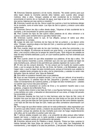 19. Entonces Satanás apareció a él de noche, diciendo, “No existe camino para que
ellos bajen desde la montaña adonde ellos habitan, pero cuando ellos vengan
mañana, diles a ellos, ‘Vengan ustedes al lado occidental de la montaña, ahí
encontrarás el camino de un riachuelo de agua, que baja al pie de la montaña, entre
dos cerros; bájense por ese camino a nosotros.’”
20. Entonces cuando era de día, Genun sopló los cuernos y tocó los tambores debajo
de la montaña, como él solía hacer. Los hijos de Set lo oyeron y vinieron como ellos
solían hacer.
21. Entonces Genun les dijo a ellos desde abajo, “Váyanse al lado occidental de la
montaña, y ahí encontrarán el camino para bajarse.”
22. Pero cuando los hijos de Set oyeron estas palabras de él, ellos volvieron a la
cueva a Jared, para contarle todo lo que ellos habían oído.
23. Entonces cuando Jared lo oyó, él fue afligido, porque él sabía que ellos
transgredirían su consejo.
24. Luego de esto cien hombres de los hijos de Set se juntaron, y se dijeron entre
ellos, “Vengan, vayamos abajo a los hijos de Caín, y veamos qué ellos hacen, y vamos
a divertirnos con ellos.”
25. Pero cuando Jared oyó esto de los cien hombres, su alma fue conmovida, y su
corazón fue afligido. Él entonces se levantó con gran fervor, y se paró entremedio de
ellos, y les conjuró a ellos por la sangre de Jared el justo, “Que ninguno de ustedes se
baje de esta montaña dedicada y pura, en cual nuestros padres nos han ordenado que
habitemos.”
26. Pero cuando Jared vio que ellos aceptaban sus palabras, él les dijo a ellos, “Oh
mis hijos buenos inocentes y puros, entiendan que una vez que ustedes se bajen de
esta montaña pura, Jehová no les permitirá que ustedes regresen de nuevo a ella.”
27. Él otra vez les conjuró diciendo, “Yo les conjuro por la muerte de nuestro padre
Adán, y por la sangre de Abel, de Set, de Enós, de Cainán, y de Mahalaleel, que me
hagan caso, y que no bajen de esta montaña pura, porque el momento que ustedes lo
dejen, ustedes serán privados de la vida y de la misericordia, y ustedes no serán más
llamados ‘hijos de Jehová” sino ‘hijos de Satanás’”
28. Pero ellos no quisieron hacerle caso a sus palabras.
29. Enoc en ese momento ya estaba crecido, y en su celo por Jehová, él se levantó y
dijo, “Escúchenme, O ustedes hijos de Set, pequeños y grandes – cuando ustedes
violen el mandamiento de nuestros padres, y se bajen de esta montaña pura – ustedes
no subirán aquí nunca más para siempre.”
30. Pero ellos se levantaron en contra de Enoc y no quisieron hacerle caso a sus
palabras, y bajaron de la Montaña Pura.
31. Y cuando ellos miraron a las hijas de Caín, a sus figuras hermosas, y a sus manos
y pies teñidos con color, y tatuados en decoraciones en sus caras, el fuego del pecado
fue encendido en ellos.
32. Entonces Satanás les hizo lucir lo más hermoso ante los hijos de Set, como él
también hizo que los hijos de Set luzcan entre los más lindos en los ojos de las hijas
de Caín, para que las hijas de Caín lujurien tras los hijos de Set como bestias rapaces,
y los hijos de Set tras las hijas de Caín, hasta que ellos cometieron abominación con
ellas.
33. Pero luego de que ellos habían caído así en esta profanación, ellos regresaban por
el camino que ellos habían venido, y trataron de ascender la Montaña Pura. Pero ellos
no podían, porque las piedras de esa montaña pura eran de fuego resplandeciendo
ante ellos, por la cual ellos no podían subir otra vez.
34. Y Jehová estaba enojado con ellos, y se arrepintió de ellos porque ellos habían
bajado del honor, y habían por lo tanto perdido o abandonado su propia pureza e
inocencia, y estaban caídos en la profanación del pecado.
35. Entonces Jehová envió Su Palabra a Jared, diciendo, “Estos tus hijos, quienes tú
habías llamado Mis hijos [hijos de Jehová (11: 4)], mira, ellos han trasgredido Mi
mandamiento, y han bajado a la casa de perdición, y del pecado. Manda un enviado a
 