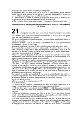 los que quedan, para que ellos no bajen y que se pierdan.”
36. Entonces Jared lloró ante Jehová, y Le pidió de Él misericordia y perdón. Pero él
prefirió que su alma partiese de su cuerpo, a que oiga estas palabras de Jehová
acerca del descenso de sus hijos de la Montaña Pura.
37. Pero él siguió la orden de Jehová, y les predicó a ellos que no bajen de esa
montaña pura, y que no tengan relaciones con los hijos de Caín.
38. Pero ellos no hicieron caso a su mensaje, y no quisieron obedecer su consejo.
Jared se muere en tristeza por sus hijos que se habían desviado. Una predicción
del Diluvio.
211. Luego de esto, otro grupo se reunió, y ellos se fueron para buscar por
sus hermanos, pero ellos perecieron también como ellos. Y así fue, grupo tras grupo,
hasta que solo pocos de ellos quedaban.
2.Entonces Jared se enfermó de la angustia, y su enfermedad fue tal que el día de su
muerte se acercaba.
3.Entonces él llamó a Enoc su hijo mayor, y Matusalén el hijo de Enoc, y Lamec el hijo
de Matusalén, y Noé el hijo de Lamec.
4.Y cuando ellos habían venido a él, él oró por ellos y les bendijo, y les dijo a ellos,
“Ustedes son hijos justos e inocentes; no bajen ustedes de esta montaña pura; porque
mira, tus hijos y los hijos de tus hijos han bajado de esta montaña pura, y se han
alienado a sí mismos de esta montaña pura, a través de su lujuria abominable y
trasgresión del mandamiento de Jehová.
5.Pero yo sé, a través del poder de Jehová, que Él no les abandonará a ustedes sobre
esta montaña pura, porque vuestros hijos han trasgredido Su mandamiento y el de
nuestros padres, que nosotros hemos recibido de ellos.
6.Pero, O mis hijos, Jehová les llevará a ustedes a una tierra extraña, y ustedes nunca
regresarán de nuevo para mirar con vuestros ojos este jardín y esta montaña pura.
7.Por eso, O mis hijos, apliquen vuestros corazones a vuestras propias vidas, y
guarden el mandamiento de Jehová, que está con ustedes. Y cuando ustedes se
vayan de esta montaña pura, a una tierra extraña que ustedes desconocen, tomen con
ustedes el cuerpo de nuestro padre Adán, y con él estos tres regalos y ofrendas,
específicamente el oro, el incienso, y la mirra, y que estén esos en el lugar adonde se
recostará el cuerpo de nuestro padre Adán.
8.Y a aquel de ustedes que quedará, O mis hijos, vendrá la Palabra de Jehová, y
cuando él salga de esta tierra él llevará con él el cuerpo de nuestro padre Adán, y lo
recostará en el medio de la tierra, el lugar adonde se trabajará la salvación.”
9.Entonces Noé le dijo a él,
“¿Quién es aquel de nosotros que quedará?”
10.Y Jared contestó,
“Tú eres aquel que quedará. Y tú tomarás el cuerpo de nuestro padre Adán de la
cueva, y lo pondrás contigo en la caja (“arca”) cuando venga el diluvio.
11.Y tu hijo Sem, quien vendrá de tus lomos [1558 (2414 AC)], él es quien recostará el
cuerpo de nuestro padre Adán en el medio de la tierra, en el lugar de donde vendrá la
salvación.”
12.Entonces Jared volteó hacia su hijo Enoc, y le dijo, “Tú, mi hijo, habita en esta
cueva, y sirve diligentemente ante el cuerpo de nuestro padre Adán todos los días de
tu vida, y alimenta tu pueblo en justicia e inocencia.”
13.Y Jared no dijo más. Sus manos fueron soltadas, sus ojos cerrados, y él entró al
descanso como sus padres. Su muerte sucedió en el año trescientos sesenta [366
según Génesis] de Noé, y en el año novecientos ochenta y nueve [962 según Génesis]
de su propia vida, en el doce de Takhsas en un 6to día de la semana [1422 (2550
 