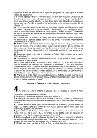 es grande acerca del asesinato de tu hijo Abel, porque él fue justo, y por un hombre
justo todos se afligirán.
9. Y yo me regocijé sobre el nacimiento de tu hijo Set; pero luego de un ratito yo me
entristecí grandemente sobre Eva, porque ella es mi hermana. Porque cuando Elohim
envió un profundo sueño sobre ti, y la sacó fuera de tu lado, Él también me sacó a mí
afuera con ella. Pero Él la exaltó a ella poniéndola a ella contigo, mientras Él me
rebajó a mí.
10. Yo me regocijé sobre mi hermana por ella estar contigo, pero Elohim me había
hecho una promesa anteriormente, y me dijo, ‘No te aflijas; cuando Adán haya subido
sobre el techo de la Cueva de Tesoros, y sea separado de Eva su mujer, Yo te enviaré
a ti a él, tú te unirás a ti misma a él en matrimonio, y le tendrás a él cinco hijos, como
Eva le tuvo cinco.’
11. ¡Y ahora mira! La promesa de Elohim para mí se ha cumplido; porque es Él Quien
me ha enviado a ti para las bodas, porque si tú me tomas, yo te tendré niños más finos
y mejores que esos de Eva.
12. Entonces otra vez, tú eres todavía aún un joven, no acabes tu juventud en este
mundo en tristeza, sino pasa tus días de tu juventud en alegría y placer. Porque tus
días son pocos y tus pruebas son muchos. Sé fuerte, termina tus días en este mundo
en regocijo. Yo tomaré placer en ti, y tú te regocijarás conmigo en este asunto, y sin
temor.
13. Levántate, ahora, y cumple la orden de tu Elohim.” Ella entonces se acercó a
Adán, y le abrazó.
14. Pero cuando vio Adán que ella le debiese vencer, él oró a Jehová con un corazón
ferviente que le libere de ella.
15.Entonces Jehová envió Su Palabra a Adán, diciendo, “Oh Adán, esa figura es la
que te prometió la Persona del Poderoso, y majestad; Él no está dispuesto
favorablemente hacia ti, sino que se muestra sí mismo a ti en un momento en la forma
de una mujer, en otro momento en la semejanza de un enviado, en otras ocasiones en
la similitud de una serpiente, y en otra ocasión, en la similitud de un Elohim; Pero él
hace todo eso solamente para destruir tu alma.
16. Ahora, por lo tanto, Adán, entendiendo tu corazón, Yo te he liberado muchas veces
de sus manos; para demostrarte que Yo soy un Elohim misericordioso, y que Yo deseo
tu bien, y que Yo no deseo tu ruina.”
Adán ve al Adversario en sus colores verdaderos.
41. Entonces Jehová ordenó a Satanás que se muestre sí mismo a Adán
claramente, en su propia forma horrenda.
2. Pero cuando Adán le vio, él temió, y tembló al verle a él.
3. Y Jehová le dijo a Adán, “Mira a este diablo y su aspecto horrendo, y sepas que él
es quién te hizo caer de la iluminación a la oscuridad, de la paz y descanso a trabajo y
miseria.
4. ¡Y mírale, Oh Adán, él es quien dijo de sí mismo que es Elohim! ¿Puede Jehová ser
negro? ¿Tomaría Jehová la forma de una mujer? ¿Existe alguno más fuerte que
Jehová? ¿Y puede Él ser vencido?
5. ¡Ve, entonces, Oh Adán, y mírale atado en tu presencia, en el aire, incapaz de
huirse! Por eso, Yo te digo a ti, no le tengas miedo; desde ahora en adelante ten
cuidado, y vélate de él, en cualquier cosa que él te haría.”
6. Entonces Jehová le echó a Satanás de delante de Adán, a quien Él fortaleció, y
cuyo corazón Él confortó, diciéndole a él, “Vete abajo a la Cueva de Tesoros, y no te
separes a ti mismo de Eva; Yo apagaré todo el deseo animal en ti.”
7. Desde esa hora les dijo a Adán y Eva, y ellos disfrutaron descanso por el
 