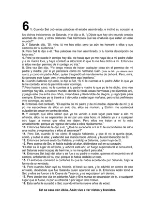 61. Cuando Set oyó estas palabras él estaba asombrado, e inclinó su corazón a
los dichos traicioneros de Satanás, y le dijo a él, “¿Dijiste que hay otro mundo creado
además de este, y otras criaturas más hermosas que las criaturas que están en este
mundo?”
2. Y Satanás dijo, “Sí; mira, tú me has oído; pero yo aún les honraré a ellos y sus
caminos en tu audiencia.”
3. Pero Set le dijo a él, “Tus palabras me han asombrado, y tu bonita descripción de
todo eso.”
4. Pero yo no puedo ir contigo hoy día, no hasta que yo me haya ido a mi padre Adán
y a mi madre Eva, y haya contado a ellos todo lo que tú me has dicho a mí. Entonces
si ellos me dan permiso de ir contigo, yo iría.”
5. Otra vez Set dijo, “Yo tengo miedo de hacer cualquier cosa sin el permiso de mi
padre y madre, por si yo pereciera como mi hermano Caín (Nota de NA: ¿no debería decir
Abel?), y como mi padre Adán, quien trasgredió el mandamiento de Jehová. Pero, mira,
tú conoces este lugar; ven, y encuéntrame aquí mañana.”
6. Cuando Satanás oyó esto, le dijo a Set, “Si tú le cuentas a tu padre Adán lo que yo
te he contado, él no te permitirá venir conmigo.
7.Pero hazme caso; no le cuentes a tu padre y madre lo que yo te he dicho, sino ven
conmigo hoy día, a nuestro mundo, donde tú verás cosas hermosas y te divertirás ahí,
y juega este día entre mis niños, mirándoles y llenándote de alegría, y regocíjate para
siempre. Entonces yo te traeré a ti devuelta a este lugar mañana; pero si tú prefirieses
vivir conmigo, así sería.”
8. Entonces Set contestó, “El espíritu de mi padre y de mi madre, depende de mí; y si
yo me escondiese de ellos un solo día, ellos se morirán, y Elohim me sostendrá
culpable de pecar en contra de ellos.
9. Y excepto que ellos saben que yo he venido a este lugar para traer a ello mi
ofrenda, ellos no se separarían de mí por una sola hora; ni debería yo ir a cualquier
otro lugar, a menos que ellos me dejen. Pero ellos me tratan a mí lo más
amablemente, porque yo regreso devuelta a ellos rápidamente.”
10. Entonces Satanás le dijo a él, “¿Qué te sucedería a ti si tú te escondieras de ellos
una noche, y regresarías a ellos al amanecer?”
11. Pero Set, cuando él vio cómo él seguía hablando, y que él no le quería dejar,
corrió, y subió al altar, y extendió sus manos hacia Jehová, y buscó liberación de Él.
12. Entonces Jehová envió Su Palabra, y maldijo a Satanás, quien huyó de Él.
13. Pero acerca de Set, él había subido al altar, diciéndose así en su corazón.
“El altar es el lugar de ofrenda, y Jehová está ahí; un fuego supernatural lo consumirá,
así Satanás será incapaz de herirme, y no me quitará para allá.”
14. Entonces Set bajó del altar y se fue a su padre y madre, quienes él encontró en el
camino, anhelando oír su voz, porque él había tardado un rato.
15. Él entonces comenzó a contarles lo que le había acontecido por Satanás, bajo la
forma de un enviado.
16. Pero cuando Adán oyó su historia, él besó su cara, y le advirtió en contra de ese
enviado, diciéndole que fue Satanás quien apareció así a él. Entonces Adán tomó a
Set, y ellos se fueron a la Cueva de Tesoros, y se regocijaron ahí dentro.
17. Pero desde ese día en adelante Adán y Eva nunca se separaban de él, a cualquier
lugar que él fuese, ni por su ofrenda o por algún otro motivo.
18. Esta señal le sucedió a Set, cuando él tenía nueve años de edad.
Set se casa con Aklia. Adán vive a ver nietos y bisnietos.
 