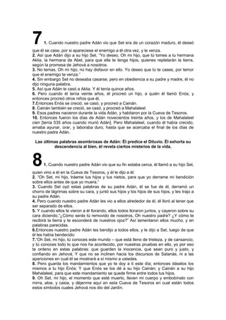 71. Cuando nuestro padre Adán vio que Set era de un corazón maduro, él deseó
que él se case, por si apareciese el enemigo a él otra vez, y le venza.
2. Así que Adán dijo a su hijo Set, “Yo deseo, Oh mi hijo, que tú tomes a tu hermana
Aklia, la hermana de Abel, para que ella te tenga hijos, quienes repletarán la tierra,
según la promesa de Jehová a nosotros.
3. No temas, Oh mi hijo; no hay disfavor en ello. Yo deseo que tú te cases, por temor
que el enemigo te venza.”
4. Sin embargo Set no deseaba casarse, pero en obediencia a su padre y madre, él no
dijo ninguna palabra.
5. Así que Adán le casó a Aklia. Y él tenía quince años.
6. Pero cuando él tenía veinte años, él procreó un hijo, a quién él llamó Enós; y
entonces procreó otros niños que él,
7.Entonces Enós se creció, se casó, y procreó a Cainán.
8. Cainán también se creció, se casó, y procreó a Mahalaleel.
9. Esos padres nacieron durante la vida Adán, y habitaron por la Cueva de Tesoros.
10. Entonces fueron los días de Adán novecientos treinta años, y los de Mahalaleel
cien [tenía 535 años cuando murió Adán]. Pero Mahalaleel, cuando él había crecido,
amaba ayunar, orar, y laboraba duro, hasta que se acercaba el final de los días de
nuestro padre Adán.
Las últimas palabras asombrosas de Adán: Él predice el Diluvio. Él exhorta su
descendencia al bien, él revela ciertos misterios de la vida.
81. Cuando nuestro padre Adán vio que su fin estaba cerca, él llamó a su hijo Set,
quien vino a él en la Cueva de Tesoros, y él le dijo a él:
2. “Oh Set, mi hijo, tráeme tus hijos y tus nietos, para que yo derrame mi bendición
sobre ellos antes de que yo muera.”
3. Cuando Set oyó estas palabras de su padre Adán, él se fue de él, derramó un
chorro de lágrimas sobre su cara, y juntó sus hijos y los hijos de sus hijos, y les trajo a
su padre Adán.
4. Pero cuando nuestro padre Adán les vio a ellos alrededor de él, él lloró al tener que
ser separado de ellos.
5. Y cuando ellos le vieron a él llorando, ellos todos lloraron juntos, y cayeron sobre su
cara diciendo,“¿Cómo serás tú removido de nosotros, Oh nuestro padre? ¿Y cómo te
recibirá la tierra y te esconderá de nuestros ojos?” Así lamentaron ellos mucho, y en
palabras parecidas.
6.Entonces nuestro padre Adán les bendijo a todos ellos, y le dijo a Set, luego de que
él les había bendecido:
7.“Oh Set, mi hijo, tú conoces este mundo – que está lleno de tristeza, y de cansancio,
y tú conoces todo lo que nos ha acontecido, por nuestras pruebas en ello, yo por eso
te ordeno en estas palabras: que guarden la inocencia, que sean puro y justo, y
confiando en Jehová; Y que no se inclinen hacia los discursos de Satanás, ni a las
apariciones en cual él se mostrará a sí mismo a ustedes.
8. Pero guarda los mandamientos que yo te doy a ti este día; entonces dáselos los
mismos a tu hijo Enós; Y que Enós se los dé a su hijo Cainán; y Cainán a su hijo
Mahalaleel, para que este mandamiento se quede firme entre todos tus hijos.
9. Oh Set, mi hijo, el momento que esté muerto, lleven mi cuerpo y embobínalo con
mirra, aloe, y casia, y déjenme aquí en esta Cueva de Tesoros en cual están todos
estos símbolos cuales Jehová nos dio del Jardín.
 