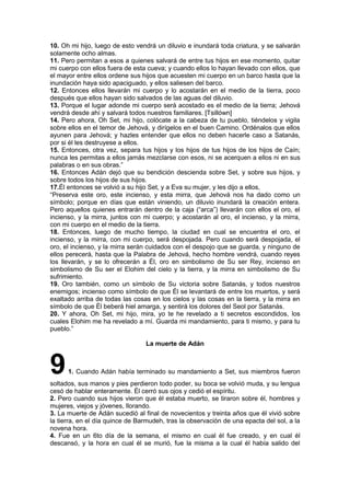 10. Oh mi hijo, luego de esto vendrá un diluvio e inundará toda criatura, y se salvarán
solamente ocho almas.
11. Pero permitan a esos a quienes salvará de entre tus hijos en ese momento, quitar
mi cuerpo con ellos fuera de esta cueva; y cuando ellos lo hayan llevado con ellos, que
el mayor entre ellos ordene sus hijos que acuesten mi cuerpo en un barco hasta que la
inundación haya sido apaciguado, y ellos saliesen del barco.
12. Entonces ellos llevarán mi cuerpo y lo acostarán en el medio de la tierra, poco
después que ellos hayan sido salvados de las aguas del diluvio.
13. Porque el lugar adonde mi cuerpo será acostado es el medio de la tierra; Jehová
vendrá desde ahí y salvará todos nuestros familiares. [Tsillówn]
14. Pero ahora, Oh Set, mi hijo, colócate a la cabeza de tu pueblo, tiéndelos y vigila
sobre ellos en el temor de Jehová, y dirígelos en el buen Camino. Ordénalos que ellos
ayunen para Jehová; y hazles entender que ellos no deben hacerle caso a Satanás,
por si él les destruyese a ellos.
15. Entonces, otra vez, separa tus hijos y los hijos de tus hijos de los hijos de Caín;
nunca les permitas a ellos jamás mezclarse con esos, ni se acerquen a ellos ni en sus
palabras o en sus obras.”
16. Entonces Adán dejó que su bendición descienda sobre Set, y sobre sus hijos, y
sobre todos los hijos de sus hijos.
17.Él entonces se volvió a su hijo Set, y a Eva su mujer, y les dijo a ellos,
“Preserva este oro, este incienso, y esta mirra, que Jehová nos ha dado como un
símbolo; porque en días que están viniendo, un diluvio inundará la creación entera.
Pero aquellos quienes entrarán dentro de la caja (“arca”) llevarán con ellos el oro, el
incienso, y la mirra, juntos con mi cuerpo; y acostarán al oro, el incienso, y la mirra,
con mi cuerpo en el medio de la tierra.
18. Entonces, luego de mucho tiempo, la ciudad en cual se encuentra el oro, el
incienso, y la mirra, con mi cuerpo, será despojada. Pero cuando será despojada, el
oro, el incienso, y la mirra serán cuidados con el despojo que se guarda, y ninguno de
ellos perecerá, hasta que la Palabra de Jehová, hecho hombre vendrá, cuando reyes
los llevarán, y se lo ofrecerán a Él, oro en simbolismo de Su ser Rey, incienso en
simbolismo de Su ser el Elohim del cielo y la tierra, y la mirra en simbolismo de Su
sufrimiento.
19. Oro también, como un símbolo de Su victoria sobre Satanás, y todos nuestros
enemigos; incienso como símbolo de que Él se levantará de entre los muertos, y será
exaltado arriba de todas las cosas en los cielos y las cosas en la tierra, y la mirra en
símbolo de que Él beberá hiel amarga, y sentirá los dolores del Seol por Satanás.
20. Y ahora, Oh Set, mi hijo, mira, yo te he revelado a ti secretos escondidos, los
cuales Elohim me ha revelado a mí. Guarda mi mandamiento, para ti mismo, y para tu
pueblo.”
La muerte de Adán
91. Cuando Adán había terminado su mandamiento a Set, sus miembros fueron
soltados, sus manos y pies perdieron todo poder, su boca se volvió muda, y su lengua
cesó de hablar enteramente. Él cerró sus ojos y cedió el espíritu.
2. Pero cuando sus hijos vieron que él estaba muerto, se tiraron sobre él, hombres y
mujeres, viejos y jóvenes, llorando.
3. La muerte de Adán sucedió al final de novecientos y treinta años que él vivió sobre
la tierra, en el día quince de Barmudeh, tras la observación de una epacta del sol, a la
novena hora.
4. Fue en un 6to día de la semana, el mismo en cual él fue creado, y en cual él
descansó, y la hora en cual él se murió, fue la misma a la cual él había salido del
 