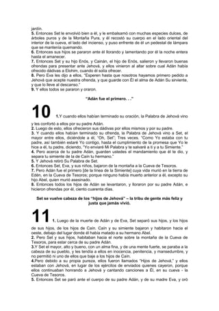 jardín.
5. Entonces Set le envolvió bien a él, y le embalsamó con muchas especies dulces, de
árboles puros y de la Montaña Pura, y él recostó su cuerpo en el lado oriental del
interior de la cueva, el lado del incienso, y puso enfrente de él un pedestal de lámpara
que se mantenía quemando.
6. Entonces sus hijos se pararon ante él llorando y lamentando por él la noche entera
hasta el amanecer.
7. Entonces Set y su hijo Enós, y Cainán, el hijo de Enós, salieron y llevaron buenas
ofrendas para presentar ante Jehová, y ellos vinieron al altar sobre cual Adán había
ofrecido dádivas a Elohim, cuando él solía ofrecer.
8. Pero Eva les dijo a ellos, “Esperen hasta que nosotros hayamos primero pedido a
Jehová que acepte nuestra ofrenda, y que guarde con Él el alma de Adán Su sirviente,
y que lo lleve al descanso.”
9. Y ellos todos se pararon y oraron.
“Adán fue el primero. . .”
10 1.Y cuando ellos habían terminado su oración, la Palabra de Jehová vino
y les confortó a ellos por su padre Adán.
2. Luego de esto, ellos ofrecieron sus dádivas por ellos mismos y por su padre.
3. Y cuando ellos habían terminado su ofrenda, la Palabra de Jehová vino a Set, el
mayor entre ellos, diciéndole a él, “Oh, Set”; Tres veces. “Como Yo estaba con tu
padre, así también estaré Yo contigo, hasta el cumplimiento de la promesa que Yo le
hice a él, tu padre, diciendo, “Yo enviaré Mi Palabra y te salvaré a ti y a tu Simiente.”
4. Pero acerca de tu padre Adán, guarden ustedes el mandamiento que él te dio, y
separa tu simiente de la de Caín tu hermano.”
5. Y Jehová retiró Su Palabra de Set.
6. Entonces Set, Eva, y sus niños, bajaron de la montaña a la Cueva de Tesoros.
7. Pero Adán fue el primero [de la línea de la Simiente] cuya vida murió en la tierra de
Edén, en la Cueva de Tesoros; porque ninguno había muerto anterior a él, excepto su
hijo Abel, quien murió asesinado.
8. Entonces todos los hijos de Adán se levantaron, y lloraron por su padre Adán, e
hicieron ofrendas por él, ciento cuarenta días.
Set se vuelve cabeza de los “hijos de Jehová” – la tribu de gente más feliz y
justa que jamás vivió.
111. Luego de la muerte de Adán y de Eva, Set separó sus hijos, y los hijos
de sus hijos, de los hijos de Caín. Caín y su simiente bajaron y habitaron hacia el
oeste, debajo del lugar donde él había matado a su hermano Abel.
2. Pero Set y sus hijos, habitaban hacia el norte sobre la montaña de la Cueva de
Tesoros, para estar cerca de su padre Adán.
3.Y Set el mayor, alto y bueno, con un alma fina, y de una mente fuerte, se paraba a la
cabeza de su pueblo, y les tendía a ellos en inocencia, penitencia, y mansedumbre, y
no permitió ni uno de ellos que baje a los hijos de Caín.
4.Pero debido a su propia pureza, ellos fueron llamados “Hijos de Jehová,” y ellos
estaban con Jehová, en lugar de los ejércitos de enviados quienes cayeron, porque
ellos continuaban honrando a Jehová y cantando canciones a Él, en su cueva - la
Cueva de Tesoros.
5. Entonces Set se paró ante el cuerpo de su padre Adán, y de su madre Eva, y oró
 