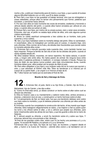 noche y día, y pidió por misericordia para él mismo y sus hijos, y que cuando él tuviese
alguna dificultad tratando con un niño, que Él le diese consejo.
6. Pero Set y sus hijos no les gustaban el trabajo terrenal, sino que se entregaban a
cosas celestiales, porque ellos no tenían otro pensamiento que honrar, palabras que
honraban, y canciones hacia Jehová.
7. Por eso oían ellos en todo momento las voces de enviados, exaltando y honrando a
Jehová desde adentro del jardín, o cuando ellos fueron enviados por Jehová en una
tarea, o cuando ellos se subían al cielo.
8. Porque Set y sus hijos, por motivo de su propia pureza, oían y veían esos enviados.
Entonces, otra vez, el jardín no estaba lejos arriba de ellos, sino solo algunos quince
cúbitos espirituales.
9. Ahora un cúbito espiritual corresponde a tres cúbitos de un hombre, todo junto
cuarenta y cinco cúbitos.
10. Set y sus hijos habitaban sobre la montaña debajo del jardín; Ellos no sembraban,
ni cosechaban, ellos no trabajaban por comida para el cuerpo, ni siquiera trigo, sino
solo ofrendas. Ellos comían de la fruta y de árboles bien favorecidos que crecían sobre
la montaña adonde ellos vivían.
11. Entonces Set a menudo ayunaba cada cuarenta días, como también hacían sus
hijos mayores. Porque la familia de Set olía el olor de los árboles del jardín, cuando el
viento soplaba desde ahí.
12. Ellos estaban felices, inocentes, sin temor repentino; No había celosía, ni acción
mala, y ningún odio entre ellos. No había pasión de animal; De ninguna boca entre
ellos salía ni palabras profanas ni maldición, ni consejo malvado ni fraude. Porque los
hijos de Adán de esa época nunca juraban, pero bajo circunstancias duras, cuando
hombres deben jurar, ellos juraban por la sangre de Abel el justo.
13. Pero ellos obligaban a sus hijos y sus mujeres cada día en la cueva que ayunen y
oren, y que adorasen al Elohim más Alto. Ellos se bendecían a sí mismos por el
cuerpo de su padre Adán, y se ungían a sí mismos al lado de él.
14. Y ellos hacían así hasta que se acercaba el final de Set.
Muerte de Set y liderazgo de Enós.
121. Entonces Set, el justo, llamó a su hijo Enós, y Cainán, hijo de Enós, y
Mahalaleel, hijo de Cainán, y les dijo a ellos:
2. “Como mi final está cerca, yo deseo construir un techo sobre el altar sobre cual se
ofrecen las ofrendas.”
3. Ellos le hicieron caso a su mandamiento y salieron todos ellos, ambos ancianos y
jóvenes, y laboraron duro en eso, y construyeron un techo hermoso sobre el altar.
4. Y el pensamiento de Set, en hacer esto, fue que una bendición debiese venir sobre
sus hijos sobre la montaña; y que él debiese presentar una ofrenda por ellos antes de
su muerte.
5. Entonces cuando fue completada la construcción del techo, él les mandó que hagan
ofrendas. Ellos trabajaron diligentemente en estos, y los trajeron a Set su padre quien
los tomó y los ofreció sobre el altar, y oró a Jehová que acepte sus ofrendas, para
tener misericordia sobre las almas de sus hijos, y que les guarde a ellos de la mano de
Satanás.
6. Y Jehová aceptó su ofrenda, y envió Su bendición sobre él y sobre sus hijos. Y
entonces Jehová hizo una promesa a Set, diciendo,
“Al final de los grandes cuatro días, sobre cual Yo he hecho una promesa a ti y a tu
padre, Yo enviaré Mi Palabra y te salvaré a ti y a tu Simiente.”
7.Entonces Set y sus hijos, los hijos de sus hijos, se reunieron, y bajaron desde el
altar, y fueron a la Cueva de Tesoros – adonde ellos oraron y se bendijeron con el
 