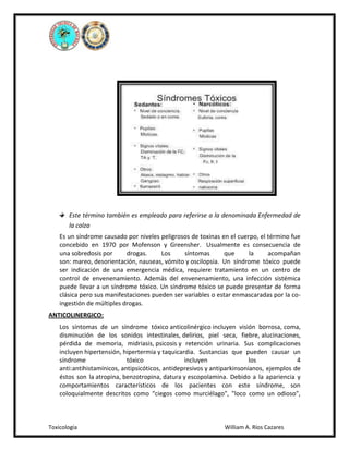 Este término también es empleado para referirse a la denominada Enfermedad de
la colza
Es un síndrome causado por niveles peligrosos de toxinas en el cuerpo, el término fue
concebido en 1970 por Mofenson y Greensher. Usualmente es consecuencia de
una sobredosis por
drogas.
Los
síntomas
que
la
acompañan
son: mareo, desorientación, nauseas, vómito y oscilopsia. Un síndrome tóxico puede
ser indicación de una emergencia médica, requiere tratamiento en un centro de
control de envenenamiento. Además del envenenamiento, una infección sistémica
puede llevar a un síndrome tóxico. Un síndrome tóxico se puede presentar de forma
clásica pero sus manifestaciones pueden ser variables o estar enmascaradas por la coingestión de múltiples drogas.
ANTICOLINERGICO:
Los síntomas de un síndrome tóxico anticolinérgico incluyen visión borrosa, coma,
disminución de los sonidos intestinales, delirios, piel seca, fiebre, alucinaciones,
pérdida de memoria, midriasis, psicosis y retención urinaria. Sus complicaciones
incluyen hipertensión, hipertermia y taquicardia. Sustancias que pueden causar un
síndrome
tóxico
incluyen
los
4
anti:antihistamínicos, antipsicóticos, antidepresivos y antiparkinsonianos, ejemplos de
éstos son la atropina, benzotropina, datura y escopolamina. Debido a la apariencia y
comportamientos característicos de los pacientes con este síndrome, son
coloquialmente descritos como “ciegos como murciélago", "loco como un odioso",

Toxicología

William A. Ríos Cazares

 