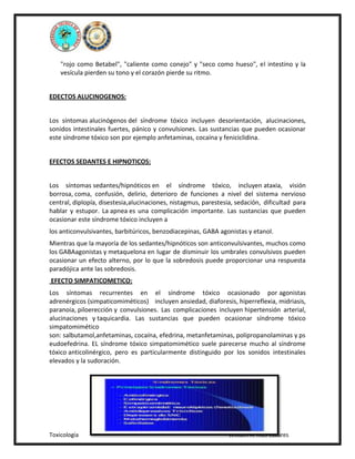 "rojo como Betabel", "caliente como conejo" y "seco como hueso", el intestino y la
vesícula pierden su tono y el corazón pierde su ritmo.
EDECTOS ALUCINOGENOS:
Los síntomas alucinógenos del síndrome tóxico incluyen desorientación, alucinaciones,
sonidos intestinales fuertes, pánico y convulsiones. Las sustancias que pueden ocasionar
este síndrome tóxico son por ejemplo anfetaminas, cocaína y feniciclidina.
EFECTOS SEDANTES E HIPNOTICOS:
Los síntomas sedantes/hipnóticos en el síndrome tóxico, incluyen ataxia, visión
borrosa, coma, confusión, delirio, deterioro de funciones a nivel del sistema nervioso
central, diplopía, disestesia,alucinaciones, nistagmus, parestesia, sedación, dificultad para
hablar y estupor. La apnea es una complicación importante. Las sustancias que pueden
ocasionar este síndrome tóxico incluyen a
los anticonvulsivantes, barbitúricos, benzodiacepinas, GABA agonistas y etanol.
Mientras que la mayoría de los sedantes/hipnóticos son anticonvulsivantes, muchos como
los GABAagonistas y metaquelona en lugar de disminuir los umbrales convulsivos pueden
ocasionar un efecto alterno, por lo que la sobredosis puede proporcionar una respuesta
paradójica ante las sobredosis.
EFECTO SIMPATICOMETICO:
Los síntomas recurrentes en el síndrome tóxico ocasionado por agonistas
adrenérgicos (simpaticomiméticos) incluyen ansiedad, diaforesis, hiperreflexia, midriasis,
paranoia, piloerección y convulsiones. Las complicaciones incluyen hipertensión arterial,
alucinaciones y taquicardia. Las sustancias que pueden ocasionar síndrome tóxico
simpatomimético
son: salbutamol,anfetaminas, cocaína, efedrina, metanfetaminas, polipropanolaminas y ps
eudoefedrina. EL síndrome tóxico simpatomimético suele parecerse mucho al síndrome
tóxico anticolinérgico, pero es particularmente distinguido por los sonidos intestinales
elevados y la sudoración.

Toxicología

William A. Ríos Cazares

 