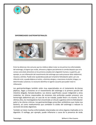 ENFERMEDADES GASTROINTESTINALES:

Entre las dolencias más comunes que los médicos deben tratar se encuentran las enfermedades
del estómago, el órgano que recibe, almacena y digiere parcialmente la comida después que se le
conoce como bolo alimenticio en los primeros estadios de la digestión humana. La gastritis, por
ejemplo, es una inflamación del revestimiento del estómago que suele provocar dolor abdominal,
náuseas y vómitos. Puede estar ayudandocausada por la bacteria Helicobacter pylori, por una
infección viral, o puede deberse al estrés, a distintas alergias, a reacciones al alcohol, drogas, o a
determinadas sustancias. Es necesario identificar el agente causante para poder tratar la
inflamación.

Los gastroenterólogos también están muy especializados en el tratamiento de úlceras
pépticas, llagas y erosiones en el revestimiento del estómago o la primera porción del
intestino delgado, llamada duodeno. Las úlceras superficiales causan indigestión y otras
molestias; las úlceras responsables de erosiones más profundas pueden provocar una
hemorragia abdominal que, en caso de no ser tratada, puede llevar a la muerte. En los
últimos años, los investigadores han encontrado un vínculo sugestivo entre la Helicobacter
pylori y las úlceras crónicas. Los gastroenterólogos prescriben antibióticos que matan esa
bacteria, así como medicamentos que combaten la acidez del estómago o reducen la
secreción de ácidos digestivos.
También se tratan muchas enfermedades relacionadas con otros órganos implicados en la
digestión. El esófago, por ejemplo, puede inflamarse a causa de la presencia de ácido
Toxicología

William A. Ríos Cazares

 