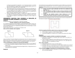 11
las 4 figuras presentadas? Si la expresión n + 2 (n-1) permite encontrar la cantidad
total de cuadraditos encualquier figura, ¿cuántos cuadraditos habrá en total en la
figura 10?, ¿en la figura 50?, ¿y en la figura 100?
b. ¿Qué relación existe entre la columna central de cuadraditos de cada figura y el
número de la figura? ¿cuántos cuadraditos habrá enla columna centralde la figura
5? , ¿en la figura 10?, ¿y en la figura “n”? ¿cómo se relaciona la cantidad de
cuadraditos ubicados a cada costadode la columna central con el número de la
figura? ¿Cuántos cuadraditos habrá en la figura “n”?
c. ¿Cuántos cuadraditos hayen la figura 1?, ¿cuántos hayenla figura 2?, ¿cuántos hay
en la figura 3?, ¿ycuántos hayenla figura 4? ¿cuántos cuadraditos hay en total
entre la figura 1 yla figura 2?, ¿entre la figura 2 yla figura 3?, ¿y entre la figura 3 y
la figura 4?
CONOCIMIENTOS DIDÁCTICOS PARA FAVORECER LA RESOLUCIÓN DE
PROBLEMAS DE FORMA, MOVIMIENTO Y LOCALIZACIÓN:
Situación 41
Un docente propone a sus estudiantes la siguiente actividad:
Actividad: Trabajando con áreas y perímetros de figuras
En un pedazo de cartulina de forma rectangular, a la que denominarán“figura A”, tracen una
marca por la cual debanhacer uncorte, de tal modoque conlas dos piezas que obtengan
como resultadode ese corte, ysin superponerlas, puedenformar una nueva figura a la que
denominarán “figura B”.
Luego, comparen las áreas y perímetro de las figuras A y B
Julio, uno de los estudiantes, hace lo siguiente:
Luego, Julioafirma:“El área de la figura A es la misma que el área de la figura B, ya que la
figura A solo ha sidocortada ylas partes obtenidasha cambiado de posición formando la
figura B. Entonces, si las áreas son iguales, los perímetros también serán iguales”
¿Cuál es la dificultad que se evidencia en la afirmación del estudiante?
a. No conoce la fórmulapara calcular el área yperímetro de la figura A ni de la figura B.
b. No incluye lasrespectivas unidades de medida al relacionar el área y perímetro de las
figuras A y B.
c. No considera que la conservación delárea de las figurasA yB es independiente de la
conservación de su perímetro.
Situación 42
Una docente tiene comopropósitoque los estudiantes resuelvan problemasque involucranel
perímetrode figuras bidimensionales. Una de las actividades que ha planificado es la
siguiente:
Mientras la docente se desplaza por el aula, ella observa que uno de los estudiantes ha
realizado en el papel cuadriculado la siguiente figura:
¿Cuál de las siguientes alternativas explica el error en el que incurre el estudiante?
a. Realiza trazos sin usar un instrumento de medida como la regla.
b. Usa una figura irregular en ez de una figura regular.
c. Confunde la medida de la superficie con la medida del contorno de la figura.
Situación 43
Un docente propone la siguiente actividad a sus estudiantes de sexto grado:
 Representa, en el geoplano, un cuadrado cuyos lados midan 5 cm. ¿Cuál es su
perímetro y su área?
 Luego, prolonga la longitud de unpar de lados opuestos del cuadrado en 3 cm. y
acorta la longitud del otro par de lados opuestos en 3 cm. ¿Qué figura has
obtenido? ¿Cuál es su perímetro y su área?
Ahora, realiza lo siguiente:
 Compara los perímetros y áreas de ambas figuras.
 Responde:¿Cómo son los perímetros de ambas figuras? ¿Cómo son sus áreas?
 Responde: ¿Crees que si dos figuras tienen el mismo perímetro tendrán también
la misma área? ¿Cómo harías para probar en qué casos se cumple?
¿Cuál es el principal propósito de aprendizaje de la actividad planteada por el docente?
a. Que los estudiantes calculen el perímetro y el área de las figuras haciendo uso
de las fórmulasrespectivas.
1. Entregar una hoja de papel cuadriculado; cada lado de los cuadrados de la
hoja mide 1 cm.
2. Pedir a los estudiantes que dibujen una figura cerrada cuyo perímetro sea de
24 cm, realizando los trazos sobre las líneas de la cuadrícula y haciendo uso de
una regla.
3. Solicitar que cada estudiante compare la figura realizada con la de su
compañero para encontrar qué tienen en común y en qué se diferencian.
 