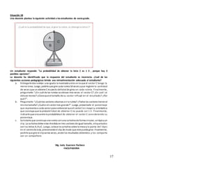 17
Situación 58
Una docente plantea la siguiente actividad a los estudiantes de sextogrado.
Un estudiante responde: “La probabilidad de obtener la letra C es 1 3 , porque hay 3
posibles opciones”.
La docente ha identificado que la respuesta del estudiante es incorrecta. ¿Cuál de las
siguientes acciones pedagógicas brinda una retroalimentación adecuada al estudiante?
a. Entregarle dos ruletas:una iguala la mostrada yotra en la que el sector C tenga la
menor área. Luego, pedirle que gire cada ruleta 50 veces yque registre la cantidad
de veces que se obtiene Crespecto deltotal de giros en cada ruleta. Finalmente,
preguntarle: “¿En cuál de las ruletas se obtuvo más veces el sector C? ¿En cuál se
obtuvo menos? ¿Creesque el tamaño de su sector influyó en el resultado? ¿Por
qué?”.
b. Preguntarle: “¿Cuántos sectores observas enla ruleta? ¿Todos los sectores tienenel
mismotamaño? ¿Cuáles el sector más grande?”. Luego, presentarle el porcentaje
que representa a cada sector para evidenciar que el sector Ces mayor y, orientarloa
que concluya que la probabilidad de obtener C no puede ser 1 3 . Finalmente,
indicarle que encuentre la probabilidad de obtener el sector C considerando su
porcentaje.
c. Solicitarle que construya una ruleta conuna cartulina de forma circular, unlápizyun
clip. La cartulina debe estar dividida en tres sectores de igual tamaño, etiquetados
con las letras A, B yC. Luego, colocar la cartulina sobre la mesa yla punta del lápiz
en el centrode esta, presionandoel clip de modo que este pueda girar. Finalmente,
pedirle que gire el clipvarias veces, anote los resultados obtenidos y los comparta
con un compañero.
Mg. Isela Guerrero Pacheco
FACILITADORA
 