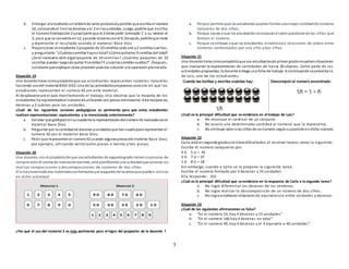 5
b. Entregar al estudiante untablerode valor posicionalypedirle que escriba el número
32, colocandoel 3 enlasdecenas yel 2 enlasunidades. Luego, pedirle que escriba
el número9 debajodel 2 yexplicarle que el 2 debe pedir ‘prestado 1’ a su ‘vecino’ el
3, para que se convierta en12, ypueda restarse conel 9. Después, pedirle que reste
y represente el resultado usando el materia l Base diez.
c. Proporcionar al estudiante 3 paquetes de 10 semillascada uno y2 semillassueltas,
y preguntarle: “¿Cuántassemillas hayentotal?¿Cómoquitarías 9 semillas del total?
¿Será necesario abrir algúnpaquete de 10 semillas? ¿Cuántos paquetes de 10
semillas quedan luegode quitar 9 semillas?Y ¿cuántassemillas sueltas?”. Después,
solicitarle que explique cómo proceder para dar solución a la operaciónplanteada.
Situación 19
Una docente tiene comopropósitoque sus estudiantes representen números naturales
haciendo usodel material BASE DIEZ. Una de las actividadespropuestas consiste en que los
estudiantes representen el número 42 con este material.
Al desplazarse por el aula monitoreando el trabajo, ella observa que la mayoría de los
estudiantes ha representadoel número42 utilizando seis piezas delmaterial:4 barraspara las
decenas y 2 cubitos para las unidades.
¿Cuál de las siguientes acciones pedagógicas es pertinente para que estos estudiantes
realicen representaciones equivalentes a la mencionada anteriormente?
a. Solicitar que grafiquenensucuadernola representacióndelnúmero42 realizadaconel
material Base Diez.
b. Preguntar por la cantidadde decenas yunidadesque han usadopara representar el
número 42 con el material Base Diez.
c. Pedir que representenel número42 usando algunaspiezasdel material Base Diez,
por ejemplo, utilizando veinticuatro piezas o treinta y tres piezas.
Situación 20
Una docente, con el propósitode que sus estudiantes de segundogrado iniciensuproceso de
comprensióndl sistma de numracióndecimal, está planificandouna actividadque consiste en
realizar composiciones y descomposiciones de números de dos cifras.
Ella ha encontradodos materialesconformados por paquetesde tarjetasque pueden utilizar
en dicha actividad:
¿Por qué el uso del material 2 es más pertinente para el logro del propósito de la docente ?
a. Porque permite que los estudiantes puedanformar una mayor cantidadde números
naturales de dos cifras.
b. Porque ayuda a que los estudiantesreconozcanel valor posicional de las cifras que
forman el número.
c. Porque contribuye a que los estudiantes establezcan relaciones de orden entre
números conformados por una cifra y dos cifras.
Situación 21
Una docente tiene comopropósitoque sus estudiantesde primer gradoresuelvansituaciones
que involucran la representación de cantidades de hasta 20 objetos. Como parte de las
actividades propuestas, la docente entega una ficha de trabajo. A continuaciónse presenta la
de Luis, uno de los estudiantes;
¿Cuál es la principal dificultad que se evidencia en el trabajo de Luis?
a. No reconoce el cardinal de un conjunto.
b. No asocia una determinada cantidad al numeral que la representa.
c. No atribuye valor a las cifras de unnúmero segúnsuposiciónen dicho número.
Situación 22
Carla está ensegundogradoyno tiene dificultades al resolver tareas como la siguiente:
Escribe el número compuesto por:
4 D 5 U = 45
3 D 7 U = 37
1 D 8 U = 18
Sin embargo, cuando a Carla se le propone la siguiente tarea:
Escribe el número formado por 3 decenas y 15 unidades
Ella responde: 315
¿Cuál es la principal dificultad que se evidencia en la respuesta de Carla a la segunda tarea?
a. No logra diferenciar las decenas de las centenas.
b. No logra realizar la descomposición de un número de dos cifras.
c. No logra establecer relaciones de equivalencia entre unidades y decenas.
Situación 23
¿Cuál de las siguientes afirmaciones es falsa?
a. “En el número 53, hay 4 decenas y 13 unidades”
b. “En el número 140 hay 4 decenas en total”
c. “En el número 49, hay 4 decenas y el 4 equivale a 40 unidades”
 