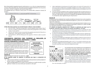 7
Miss Alicia plantea la siguiente situación problemática a sus niños de segundo grado de
primaria:“Rosa tiene 18 puntos. Ella quiere canjear dos juguetes diferentes con los puntos
que tiene. Escribe los juguetes que puede canjear Rosa”.
El estudiante José Luis, levanta la mano y dice: “El muñeco Miss, porque es exacto, 18
puntos”.
Sí Miss Alicia desea promover una retroalimentación reflexiva a José Luis deberá:
a. Decirle: Uhhhh…fíjate bienypreguntarle: ¿Cuántos juguetes quiere canjear Rosa?
b. Decirle: es verdad, el muñecose canjea con18 puntos ypreguntarle: ¿Pero, asíRosa
canjea lo que quería?
c. Decirle: a ver vamos a revisar, buscaremos dos juguetes que juntos den 18 puntos y
preguntarle: ¿Qué juguetes puede canjear Rosa?
d. Decirle: Mmmm…¡Ah!Pero Rosa quiere dos juguetes. Entonces ¿Qué se puede
hacer?
CONOCIMIENTOS DIDÁCTICOS PARA FAVORECER LA RESOLUCIÓN DE
PROBLEMAS DE REGULARIDAD, EQUIVALENCIA Y CAMBIO:
SITUACIÓN PROBLEMÁTICA PLANTEADA:
Una docente tiene comopropósitoque sus estudiantes
de quintogradoresuelvanproblemas que involucran
relaciones de proporcionalidad, por lo que les ha
pedido que traigan recetas de cocina a la clase.
Haciendo uso de una de estas recetas, plantea el
siguiente problema:
Se quiere preparar unpastel de vainilla para todo el
salón, que está conformadopor 16 personas. ¿Cuánto
de cada ingrediente se debe utilizar para esto?
Situación 29
Según el enfoque de resolución de problemas, ¿Cuál
de los siguientes grupos de preguntas es pertinente para lograr la comprensión del
problema?
a. ¿Qué números observas enel problema? ¿Para cuántas personas se piensa preparar el
pastel? ¿Cuál es la pregunta del problema?
b. ¿Qué se puede preparar con la receta? ¿Este problema se podrá resolver usando
gráficos? ¿Habrá una única forma de resolverlo? ¿Por qué?
c. ¿Qué ingredientes se mencionanenla receta? Si para una receta de 16 personas se
tiene que utilizar el doble de las cantidades indicadas enla receta, ¿cuánto de harina,
de mantequillayde azúcar se necesitará?¿Y cuántos huevos ycucharadas de vainilla
se necesitarán?
d. ¿En qué consiste el problema? ¿Para cuántaspersonasdel salón se quiere preparar el
pastel?¿Se podrá utilizar la misma cantidad de ingredientesde la receta presentada?
¿Por qué? ¿Qué relación habrá entre la cantidad de cada ingrediente para 8 personas y
la cantidad de cada ingrediente para 16 personas?
Situación 30
Despuésde que los estudiantes han resuelto el problema, el docente tiene como propósito
que reflexionen sobre el procesode resoluciónque siguieron y, para ello, les propone las
siguientes preguntas:
¿Cuálessonlascantidades de cada ingrediente de la receta para 8 personas? ¿Cuáles son las
cantidades de cada ingrediente de la receta para 16 personas? ¿Cuánto es el doble de 800?
¿Es importante aprender a resolver problemas?
¿El conjunto de preguntas propuesto por el docente es pertinente para lograr que los
estudiantes reflexionen sobre el proceso de resolución del problema? ¿Por qué?
a. Sí, porque los estudiantes establecen comparaciones entre la cantidad de cada
ingrediente de la receta para 8 personas yla correspondiente para 16 personas, y eso
les permite analizar la relación proporcional.
b. Sí, porque los estudiantesseñalarán las cantidades para cada unode los ingredientes
de la receta para 16 personas yademás responderán sobre la importancia de aprender
a resolver problemas.
c. No, porque los estudiantesresponderánsobre resultados numéricos sin dar cuenta de
cómo resolvieronel problema, lasdificultadesque atravesaron y el modo en que las
superaron.
d. No, porque los estudiantesdesearían saber cuál es el resultado correcto para que
verifiquen si llegaronal mismoresultadoy, así, poder comprobar si son capaces de
resolver problemas que involucran proporcionalidad.
Situación 31
Una docente tiene como propósitoque sus estudiantes de
cuarto grado resuelvan situaciones que implican la
compresión de regularidades. Por esta razón, presenta la
imagende una calendarioconalgunas fechas marcadas.
¿Cuál de los siguientes grupos de preguntas es pertinente
que plantee la docente para lograr dicho propósito?
a. ¿Qué números están marcados en la segunda
fila?¿Y en la cuarta fila? ¿Qué números estánmarcados en
la segunda columna? ¿Y en la sexta columna?
b. ¿Qué números estánmarcados? ¿Qué números
están sinmarcar? ¿Cuál es el primer número marcado?
¿Cuál es el últimonúmeromarcado? ¿Cuántos números
han sido marcados en total?
Pastel de Vainilla
(Receta para 8 personas)
Ingredientes:
800 gramos de harina.
400 gramos de mantequilla
1 taza de azúcar
2 huevos
2 cucharadas de vainilla
Preparación:
 