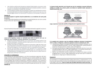 8
c. ¿De cuántoencuántose hanmarcadolos números?¿Qué relación encuentras entre
los números marcados de cada diagonal formada?Si el calendarioadmitiera números
mayores, ¿se marcaría el número 42? ¿Por qué?
d. ¿En qué díasde la semana solose ha marcadounnúmero?¿En qué díasde la semana
se ha marcadomás de unnúmero?¿Hayalgún día de la semana en el que no se ha
marcadoalgún número? ¿En qué día de la semana se ha marcado el número 4?
Situación 32
Un maestro propone la siguiente situación problemática a sus estudiantes del cuarto grado
de primaria:
Un decorador está colocandouna tira decorativa enla pared del baño de una casa usando
bloque como este. Aquí tenemos una pieza del modelo:
Hasta el momentoel decorador ha colocadocincobloques formandola siguiente secuencia:
¿Cuál de los siguientes acciones es pertinente que realice el docente para que sus
estudiantes logren identificar “patrones geométricos” en la secuencia?
a. Preguntar ¿Cuántos bloques observas en la secuencia?, ¿En cuántas partes se ha
divididocada bloque?, ¿Cuántos cuadrados negros, grises yblancos observas en cada
bloque que forma la secuencia?
b. Entregar una tarjeta con la figura que continua enla secuencia. Luego describen esta
figura indicandola cantidad de cuadrados de cada color (negro, grises y blanco).
Finalmente pregunta: ¿En qué posición están los cuadrados de esta figura?
c. Solicitar que describan los elementos que observan en la secuencia. Luego
preguntarles ¿Cómovaríande posiciónel cuadradonegro, los cuadrados grises y el
cuadradoblancoenlos bloques de la secuencia?, ¿De qué forma se debe colocar el
bloque para continuar la secuencia?
SITUACIÓN DE APRENDIZAJE:
Los estudiantes de cuarto gradoasistieron a una feria de productos regionales del Perú.
Luego, enel aula, varios estudiantes comentaron que les parecía extraño que, algunos
comerciantes, al pesar sus productos, no usaranel kilogramo, sinoque decíanusar la arroba.
En este contexto, Juan, unode los estudiantes, comentó lo siguiente: “¡Yo sí conozco la
arroba!Mi familia tiene una chacra yallísiempre la usamos. Por ejemplo, la semana pasada,
mis papás vendieronal comedor municipal uncostalillode papas que pesaba dos arrobas”.
Situación 33
La docente decide aprovechar esta situación para que los estudiantes relacionen diferentes
unidades de medida. Así, primero grafica una balanza en equilibrio donde representa la
situación descrita por Juan.
Luego, representa el peso del costalillo en kilogramos de la siguiente manera.
Si el propósito de la docente es que los estudiantes establezcan relaciones de equivalencia
entre la arroba y el kilogramo, ¿cuál de las siguientes acciones es pertinente para ello?
a. Indicarles que comparenla cantidad de arrobas que pesael costalillo de papas con la
cantidadde kilogramos que pesa el mismo. Luego, preguntarles cuánto pesarían 2
costalillos de papa tanto en arrobas como en kilogramos.
b. Solicitarles que describanlas imágenespresentadas, prestando atención al peso del
costalillode papas en cada caso. Luego, preguntarles si es posible afirmar que el
costalillo de papas pesa en total 2 arrobas y 23 kilogramos.
c. Pedirles que mencionen cuántas arrobas pesa el costalillo de papas y cuántos
kilogramos pesa el mismo. Luego, preguntarles por qué creen que el número de
kilogramos es mayor que el número de arrobas.
Situación 34
Lilytrabaja enun consultorioveterinario y debe administrar un medicamento a un
perro cuya masa es 24 kg. Si la dosis recomendada de este medicamento para un perro
de 10 kg. Es de 25 ml.. ¿Cuál es la dosis que Lily deberá administrar al perro de 24 kg?
 