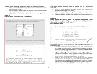 9
¿Cuál es el principal propósito de aprendizaje al plantear esta tarea a los estudiantes?
a. Que propongan la definición delconcepto de proporcionalidad considerando las
magnitudes involucradas.
b. Que justifiquen su procedimiento de solución al resolver problemas de
proporcionalidad que involuccran magnitudes.
c. Que establezcan relaciones de proporcionalidad entre dos magnitudes.
Situación 35
Un docente plantea la siguiente situación a sus estudiantes:
¿Cuál de las siguientes alternativas expresa el principal error en la resolución del
estudiante?
a. Utiliza una unidad de medida de longitud incorreta en su respuesta como
centímetros, cuando debió usar metros.
b. Emplea una estrategia diferente a la reglade tres simple, que es la que permite
resolver un problema que involucra proporcionalidad.
c. Establecer una relación aditiva, envez de establecer una relaciónmultiplicativa que
considere un factor constante.
Situación 36
En otro momento de la sesión, la docente y los estudiantes determinan que 1 arroba
equivale a 11 kilogramos y medio kilogramo. Entonces, la docente les pide que establezcan
a cuántos kilogramos equivalen 3 arrobas de maíz.
Esta es la respuesta de Iván
La docente se propone brindar andamiaje a Iván de modo que exprese el peso de 3 arrobas
utilizando la cantidad entera máxima de kilogramos. ¿Cuál de las siguientes acciones es más
pertinente para ello?
a. Señalarle que “medio” es lomismoque “mitad” y, por lo tanto, 2 medios kilogramos
son 2 mitades ypor estoconforman 1 kilogramo. Luego, conayuda de una balanza,
mostrarleque 3 medios kilogramos equivalen a 1 kilogramo y medio kilogramo.
Finalmente, corregir con él su respuesta.
b. Preguntarle: “¿Estás seguro que 3 arrobas equivalen a 33 kilogramos y 3 medios
kilogramos? ¿No habrá otra manera de expresar esta equivalencia?”. Luego,
explicarle que tres arrobas equivalena 34 kilogramos ymedio. Finalmente, pedirle
que reformule su respuesta sobre la base de lo e xplicado.
c. Pedirle que, con apoyo de una balanza, busque el equilibrioentre pesas de medio
kilogramo y1 pesa de 1 kilogramo. Luego, preguntarle: “¿Cuántopesan2 pesas de
mediokilogramojuntas? ¿Qué ocurre si agregamos a cada lado 1 pesa de medio
kilogramo?Entonces, ¿a cuántoequivale en kilogramos 3 medios kilogramos?”.
Finalmente, preguntarle de qué otra forma expresaría su respuesta.
 