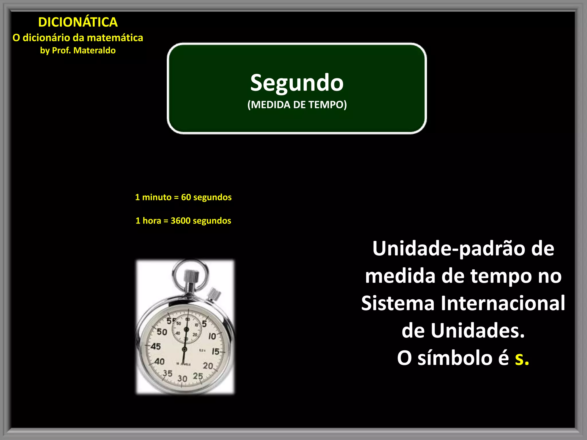 DICIONÁTICA
O dicionário da matemática
by Prof. Materaldo
Segundo
(MEDIDA DE TEMPO)
1 minuto = 60 segundos
1 hora = 3600 segundos
Unidade-padrão de
medida de tempo no
Sistema Internacional
de Unidades.
O símbolo é s.