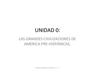 UNIDAD 0:
LAS GRANDES CIVILIZACIONES DE
   AMERICA PRE-HISPÁNICAS.




        Raíces Históricas de Chile U 1/ 1
 