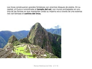 Los Incas construyeron grandes fortalezas con enormes bloques de piedra. En su
capital, el Cuzco e encontraba el templo del sol, con muros enchapados en oro.
Una de las formas en que mantenían unido su imperio era a través de una extensa
red vial llamada el camino del Inca.




                            Raíces Históricas de Chile U 1/ 18
 