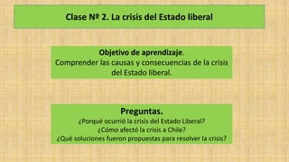 Clase Nº 2. La crisis del Estado liberal
Objetivo de aprendizaje.
Comprender las causas y consecuencias de la crisis
del Estado liberal.
Preguntas.
¿Porqué ocurrió la crisis del Estado Liberal?
¿Cómo afectó la crisis a Chile?
¿Qué soluciones fueron propuestas para resolver la crisis?
 