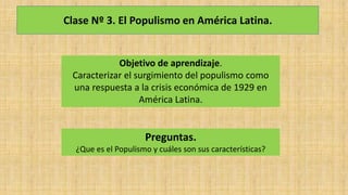 Clase Nº 3. El Populismo en América Latina.
Objetivo de aprendizaje.
Caracterizar el surgimiento del populismo como
una respuesta a la crisis económica de 1929 en
América Latina.
Preguntas.
¿Que es el Populismo y cuáles son sus características?
 