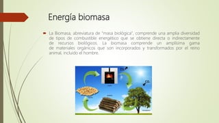 Energía biomasa
 La Biomasa, abreviatura de "masa biológica", comprende una amplia
diversidad de tipos de combustible energético que se obtiene directa o
indirectamente de recursos biológicos. La biomasa comprende un
amplísima gama de materiales orgánicos que son incorporados y
transformados por el reino animal, incluido el hombre.
 