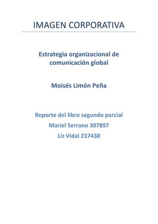 IMAGEN	
  CORPORATIVA	
  
	
  
	
  
Estrategia	
  organizacional	
  de	
  
comunicación	
  global	
  
	
  
Moisés	
  Limón	
  Peña	
  
	
  
	
  
	
  
	
  
	
  
Reporte	
  del	
  libro	
  segundo	
  parcial	
  
Mariel	
  Serrano	
  307897	
  
Liz	
  Vidal	
  237430	
  
	
  
	
  
	
  
	
  
	
  
	
  
	
  
	
  
	
  
	
  
	
  
	
  
	
  
	
  
	
  
	
  
	
  
 