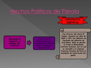 CONTRATO
DREYFUS

PRESIDENTE
DURANTE LA
GUERRA DEL
PACÍFICO

intentó en varias
ocasiones derrocar a
los gobiernos de Manuel
Pardo y de Mariano
Ignacio Prado.

Fue director del diario El
Tiempo. Durante los años de
1869 a 1871 fue Ministro de
Hacienda del gobierno de
José Balta. Bajo su gestión
se firmó el denominado
Contrato Dreyfus, por el cual
se concedía a la empresa
francesa Dreyfus de París el
monopolio de exportación del
guano.

 