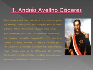 Nació en Ayacucho el 10 de noviembre de 1836, siendo sus padres

don Domingo Cáceres y doña Justa Dorregaray. Inició su carrera
militar en 1854. En 1866 combatió en la guerra contra España.
En la Guerra contra Chile (1879-1883) combatió en las batallas de:
San Francisco (19-11-1879), Tarapacá (27-11-1879), Alto de la
Alianza (26-5-1880), San Juan (13-1-1881) y Miraflores (15-11881). Entre 1881 y 1883 lideró la Campaña de La Breña, logrando
varias victorias

como en

las

BATALLAS DE PUCARÁ,

MARCAVALLE Y CONCEPCIÓN (10-7-1882). Lamentablemente,
fue derrotado en la batalla de Huamachuco (10-7-1883).

 