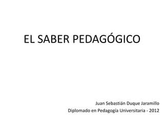 EL SABER PEDAGÓGICO




                   Juan Sebastián Duque Jaramillo
       Diplomado en Pedagogía Universitaria - 2012
 
